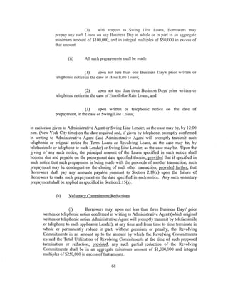 (3)   with respect to Swing Line Loans, Borrowers may
              prepay any such Loans on any Business Day in whole or in part in an aggregate
              minimum amount of $100,000, and in integral multiples of $50,000 in excess of
              that amount.


                     (ii)      All such prepayments shall be made:


                               ( 1)     upon not less than one Business Day's prior written or
              telephonic notice in the case of Base Rate Loans;


                               (2)      upon not less than three Business Days' prior written or
              telephonic notice in the case of Eurodollar Rate Loans; and


                               (3)    upon written or telephonic notice on the date of
              prepayment, in the case of Swing Line Loans;


in each case given to Administrative Agent or Swing Line Lender, as the case may be, by 12:00
p.m. (New York City time) on the date required and, if given by telephone, promptly confirmed
in writing to Administrative Agent (and Administrative Agent will promptly transmit such
telephonic or original notice for Term Loans or Revolving Loans, as the case may be, by
telefacsimile or telephone to each Lender) or Swing Line Lender, as the case may be. Upon the
giving of any such notice, the principal amount of the Loans specified in such notice shall
become due and payable on the prepayment date specified therein; provided that if specified in
such notice that such prepayment is being made with the proceeds of another transaction, such
prepayment may be contingent on the closing of such other transaction; provided further, that
Borrowers shall pay any amounts payable pursuant to Section 2.18(c) upon the failure of
Borrowers to make such prepayment on the date specified in such notice. Any such voluntary
prepayment shall be applied as specified in Section 2.15(a).


              (b)    Voluntary Commitment Reductions.


                       (i)      Borrowers may, upon not less than three Business Days' prior
       written or telephonic notice confirmed in writing to Administrative Agent (which original
       written or telephonic notice Administrative Agent will promptly transmit by telefacsimile
       or telephone to each applicable Lender), at any time and from time to time terminate in
       whole or permanently reduce in part, without premium or penalty, the Revolving
       Commitments in an amount up to the amount by which the Revolving Commitments
       exceed the Total Utilization of Revolving Commitments at the time of such proposed
       termination or reduction; provided, any such partial reduction of the Revolving
       Commitments shall be in an aggregate minimum amount of $1,000,000 and integral
       multiples of $250,000 in excess of that amount.

                                              68
 