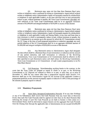(ii)     Borrowers may, upon not less than three Business Days' prior
      written or telephonic notice confirmed in writing to Administrative Agent (which original
      written or telephonic notice Administrative Agent will promptly transmit by telefacsimile
      or telephone to each applicable Lender), at any time and from time to time permanently
      reduce in part, without premium or penalty, the Term Loan Commitments; provided, any
      such reduction of the Term Loan Commitments shall be in an aggregate minimum
      amount of$1,000,000 and integral multiples of$250,000 in excess ofthat amount.


                      (iii)    Borrowers may, upon not less than three Business Days' prior
      written or telephonic notice confirmed in writing to Administrative Agent (which original
      written or telephonic notice Administrative Agent will promptly transmit by telefacsimile
      or telephone to each applicable Lender and Issuing Bank), at any time and from time to
      time terminate in whole or permanently reduce in part, without premium or penalty, the
      LC Commitment in an amount up to the amount by which the LC Commitments exceed
      the LC Usage at the time of such proposed termination or reduction; provided, any such
      partial reduction of the LC Commitments shall be in an aggregate minimum amount of
      $1,000,000 and integral multiples of$250,000 in excess ofthat amount.


                      (iv)      Any Borrower's notice to Administrative Agent shall designate
       the date (which shall be a Business Day) of such termination or reduction and the amount
       of any partial reduction, and such termination or reduction of the Revolving
       Commitments, Term Loan Commitments or LC Commitments shall be effective on the
       date specified in such Borrower's notice and shall reduce the Revolving Commitment,
       Term Loan Commitment or LC Commitment of each Lender proportionately to its Pro
       Rata Share thereof.


              (c)     Call Protection. Notwithstanding anything herein to the contrary, in the
event that the Term Loans are prepaid or repaid in whole or in part, or the Revolving
Commitments or LC Deposits are reduced in whole or in part, in each case, on or prior to
November 15, 2008 for any reason other than a prepayment required under Section 2.14,
Borrower shall pay to the Administrative Agent for the account of the applicable Lenders a
prepayment premium on the amount so prepaid, repaid or reduced of 1.00% of the percentage of
the amount so prepaid, repaid or reduced.



       2.14   Mandatory Prepayments.


               (a)    Asset Sales; Insurance/Condemnation Proceeds. If on any date Holdings
or any of its Subsidiaries shall receive Net Cash Proceeds from any Asset Sale or Recovery
Event, then such Net Cash Proceeds shall be applied not later than on the third Business Day
following the receipt of such Net Cash Proceeds as set forth in Section 2.15(b) unless (i) a
Reinvestment Notice shall be delivered in respect thereof, (ii) the aggregate Net Cash Proceeds
from the Closing Date through the applicable date of determination do not exceed $10,000,000

                                              69
 