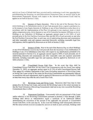 and (iii) no Event of Default shall have occurred and be continuing at such time; provided that,
notwithstanding the foregoing, on each Reinvestment Prepayment Date, an amount equal to the
Reinvestment Prepayment Amount with respect to the relevant Reinvestment Event shall be
applied as set forth in Section 2.15(b).


                (b)    Issuance of Equity Securities. Prior to the end of the Business Day on
which Holdings or its Subsidiaries receive of any Cash proceeds from a capital contribution to,
or the issuance of any Equity Interests of, Holdings or any of their Subsidiaries (other than (i) in
accordance with the implementation of the Plan, (ii) pursuant to any employee stock or stock
option compensation plan, (iii) to Sponsor or any of its Controlled Investment Affiliates or (iv) to
Holdings or any Subsidiary of Holdings) an aggregate amount equal to (A) 100% of such
proceeds prior to the Exit Facilities Conversion Date and (B) 50% of such proceeds on and after
the Exit Facilities Conversion Date, in each case, net of underwriting discounts and commissions
and other reasonable costs and expenses associated therewith, including reasonable legal fees
and expenses, shall be applied by Borrowers as set forth in Section 2.15(b).


                (c)    Issuance of Debt. Prior to the end of the Business Day on which Holdings
or any of its Subsidiaries receives any Cash proceeds from the incurrence of any Indebtedness of
Holdings or any of its Subsidiaries (other than with respect to any Indebtedness permitted to be
incurred pursuant to Section 6.1 ), an aggregate amount equal to 100% of such proceeds, net of
underwriting discounts and commissions and other reasonable costs and expenses associated
therewith, including reasonable legal fees and expenses, shall be applied by Borrowers as set
forth in Section 2.15(b).


                (d)    Consolidated Excess Cash Flow. In the event that there shall be
Consolidated Excess Cash Flow for any Fiscal Year (commencing with the Fiscal Year ending
December 31, 2007), an aggregate amount equal to (i) 75% of such Consolidated Excess Cash
Flow minus (ii) voluntary repayments of the Loans (excluding repayments of Revolving Loans
or Swing Line Loans except to the extent the Revolving Commitments are permanently reduced
in connection with such repayments), shall be applied by Borrowers as set forth in Section 2.15(b)
no later than ninety days after the end of such Fiscal Year.


                (e)     Revolving Loans and Swing Loans. Borrowers shall from time to time
prepay first, the Swing Line Loans, and second, the Revolving Loans to the extent necessary so
that the Total Utilization of Revolving Commitments shall not at any time exceed the Revolving
Commitments then in effect.


                (f)   Prepayment Certificate. Concurrently with any prepayment of the Loans
and/or reduction of the Revolving Commitments pursuant to Sections 2.14(a) through 2.14(d),
Holdings shall deliver to Administrative Agent a certificate of an Authorized Officer
demonstrating the calculation of the amount of the applicable net proceeds or Consolidated
Excess Cash Flow, as the case may be. In the event that Holdings shall subsequently determine
that the actual amount received exceeded the amount set forth in such certificate, Holdings shall

                                                 70
 