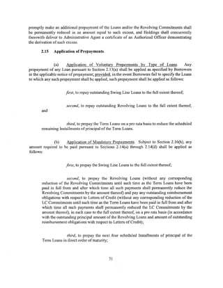 promptly make an additional prepayment of the Loans and/or the Revolving Commitments shall
be permanently reduced in an amount equal to such excess, and Holdings shall concurrently
therewith deliver to Administrative Agent a certificate of an Authorized Officer demonstrating
the derivation of such excess.

       2.15    Application of Prepayments.


                (a)    Application of Voluntary Prepayments by Type of Loans.                 Any
prepayment of any Loan pursuant to Section 2.13(a) shall be applied as specified by Borrowers
in the applicable notice of prepayment; provided, in the event Borrowers fail to specify the Loans
to which any such prepayment shall be applied, such prepayment shall be applied as follows:


                      first, to repay outstanding Swing Line Loans to the full extent thereof;


                      second, to repay outstanding Revolving Loans to the full extent thereof;
       and


                     third, to prepay the Term Loans on a pro rata basis to reduce the scheduled
       remaining Installments of principal ofthe Term Loans.


              (b)   Application of Mandatory Prepayments. Subject to Section 2.16(h), any
amount required to be paid pursuant to Sections 2.14(a) through 2.14(d) shall be applied as
follows:


                      first, to prepay the Swing Line Loans to the full extent thereof;


                       second, to prepay the Revolving Loans (without any corresponding
       reduction of the Revolving Commitments until such time as the Term Loans have been
       paid in full from and after which time all such payments shall permanently reduce the
       Revolving Commitments by the amount thereof) and pay any outstanding reimbursement
       obligations with respect to Letters of Credit (without any corresponding reduction of the
       LC Commitments until such time as the Term Loans have been paid in full from and after
       which time all such payments shall permanently reduced the LC Commitments by the
       amount thereof), in each case to the full extent thereof, on a pro rata basis (in accordance
       with the outstanding principal amount of the Revolving Loans and amount of outstanding
       reimbursement obligations with respect to Letters of Credit);


                      third, to prepay the next four scheduled Installments of principal of the
        Term Loans in direct order of maturity;



                                                71
 