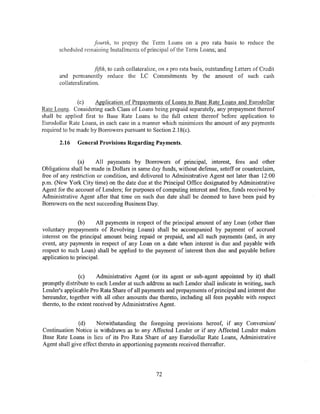 fourth, to prepay the Term Loans on a pro rata basis to reduce the
       scheduled remaining Installments of principal ofthe Term Loans; and


                       fifth, to cash collateralize, on <~ pro rata basis, outstanding Letters of Credit
       and permanently reduce the LC Commitments by the amount of such cash
       collateralization.


               (c)    Application of Prepayments of Loans to Base Rate Loans and Eurodollar
Rate Loans. Considering each Class of Loans being prepaid separately, any prepayment thereof
shall be applied first to Base Rate Loans to the full extent thereof before application to
Eurodollar Rate Loans, in each case in a manner which minimizes the amount of any payments
required to be made by Borrowers pursuant to Section 2.18( c).

       2.16    General Provisions Regarding Payments.


               (a)     All payments by Borrowers of principal, interest, fees and other
Obligations shall be made in Dollars in same day funds, without defense, setoff or counterclaim,
free of any restriction or condition, and delivered to Administrative Agent not later than 12:00
p.m. (New York City time) on the date due at the Principal Office designated by Administrative
Agent for the account of Lenders; for purposes of computing interest and fees, funds received by
Administrative Agent after that time on such due date shall be deemed to have been paid by
Borrowers on the next succeeding Business Day.


                (b)    All payments in respect of the principal amount of any Loan (other than
voluntary prepayments of Revolving Loans) shall be accompanied by payment of accrued
interest on the principal amount being repaid or prepaid, and all such payments (and, in any
event, any payments in respect of any Loan on a date when interest is due and payable with
respect to such Loan) shall be applied to the payment of interest then due and payable before
application to principal.


                (c)     Administrative Agent (or its agent or sub-agent appointed by it) shall
promptly distribute to each Lender at such address as such Lender shall indicate in writing, such
Lender's applicable Pro Rata Share of all payments and prepayments of principal and interest due
hereunder, together with all other amounts due thereto, including all fees payable with respect
thereto, to the extent received by Administrative Agent.


               (d)     Notwithstanding the foregoing proviSions hereof, if any Conversion/
Continuation Notice is withdrawn as to any Affected Lender or if any Affected Lender makes
Base Rate Loans in lieu of its Pro Rata Share of any Eurodollar Rate Loans, Administrative
Agent shall give effect thereto in apportioning payments received thereafter.




                                                  72
 