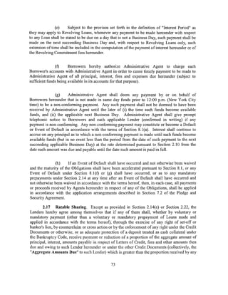 (e)     Subject to the provisos set forth in the definition of "Interest Period" as
they may apply to Revolving Loans, whenever any payment to be made hereunder with respect
to any Loan shall be stated to be due on a day that is not a Business Day, such payment shall be
made on the next succeeding Business Day and, with respect to Revolving Loans only, such
extension of time shall be included in the computation of the payment of interest hereunder or of
the Revolving Commitment fees hereunder.


                (f)    Borrowers hereby authorize Administrative Agent to charge each
Borrower's accounts with Administrative Agent in order to cause timely payment to be made to
Administrative Agent of all principal, interest, fees and expenses due hereunder (subject to
sufficient funds being available in its accounts for that purpose).


               (g)    Administrative Agent shall deem any payment by or on behalf of
Borrowers hereunder that is not made in same day funds prior to 12:00 p.m. (New York City
time) to be a non-conforming payment. Any such payment shall not be deemed to have been
received by Administrative Agent until the later of (i) the time such funds become available
funds, and (ii) the applicable next Business Day. Administrative Agent shall give prompt
telephonic notice to Borrowers and each applicable Lender (confirmed in writing) if any
payment is non-conforming. Any non-conforming payment may constitute or become a Default
or Event of Default in accordance with the terms of Section 8.1(a). Interest shall continue to
accrue on any principal as to which a non-conforming payment is made until such funds become
available funds (but in no event less than the period from the date of such payment to the next
succeeding applicable Business Day) at the rate determined pursuant to Section 2.10 from the
date such amount was due and payable until the date such amount is paid in full.


               (h)    If an Event of Default shall have occurred and not otherwise been waived
and the maturity of the Obligations shall have been accelerated pursuant to Section 8.1, or any
Event of Default under Section 8.l(f) or (g) shall have occurred, or as to any mandatory
prepayments under Section 2.14 at any time after an Event of Default shall have occurred and
not otherwise been waived in accordance with the terms hereof, then, in each case, all payments
or proceeds received by Agents hereunder in respect of any of the Obligations, shall be applied
in accordance with the application arrangements described in Section 7.2 of the Pledge and
Security Agreement.

       2.17 Ratable Sharing. Except as provided in Section 2.14(e) or Section 2.22, the
Lenders hereby agree among themselves that if any of them shall, whether by voluntary or
mandatory payment (other than a voluntary or mandatory prepayment of Loans made and
applied in accordance with the terms hereof), through the exercise of any right of set-off or
banker's lien, by counterclaim or cross action or by the enforcement of any right under the Credit
Documents or otherwise, or as adequate protection of a deposit treated as cash collateral under
the Bankruptcy Code, receive payment or reduction of a proportion of the aggregate amount of
principal, interest, amounts payable in respect of Letters of Credit, fees and other amounts then
due and owing to such Lender hereunder or under the other Credit Documents (collectively, the
"Aggregate Amounts Due" to such Lender) which is greater than the proportion received by any


                                                73
 
