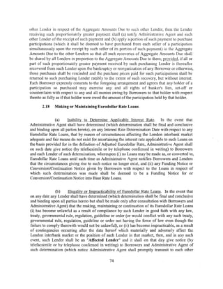 other Lender in respect of the Aggregate Amounts Due to such other Lender, then the Lender
receiving such proportionately greater payment shall (a) notify Administrative Agent and each
other Lender of the receipt of such payment and (b) apply a portion of such payment to purchase
participations (which it shall be deemed to have purchased from each seller of a participation
simultaneously upon the receipt by such seller of its portion of such payment) in the Aggregate
Amounts Due to the other Lenders so that all such recoveries of Aggregate Amounts Due shall
be shared by all Lenders in proportion to the Aggregate Amounts Due to them; provided, if all or
part of such proportionately greater payment received by such purchasing Lender is thereafter
recovered from such Lender upon the bankruptcy or reorganization of any Borrower or otherwise,
those purchases shall be rescinded and the purchase prices paid for such participations shall be
returned to such purchasing Lender ratably to the extent of such recovery, but without interest.
Each Borrower expressly consents to the foregoing arrangement and agrees that any holder of a
participation so purchased may exercise any and all rights of banker's lien, set-off or
counterclaim with respect to any and all monies owing by Borrowers to that holder with respect
thereto as fully as if that holder were owed the amount of the participation held by that holder.

       2.18    Making or Maintaining Eurodollar Rate Loans.


               (a)    Inability to Determine Applicable Interest Rate. In the event that
Administrative Agent shall have determined (which determination shall be final and conclusive
and binding upon all parties hereto), on any Interest Rate Determination Date with respect to any
Eurodollar Rate Loans, that by reason of circumstances affecting the London interbank market
adequate and fair means do not exist for ascertaining the interest rate applicable to such Loans on
the basis provided for in the definition of Adjusted Eurodollar Rate, Administrative Agent shall
on such date give notice (by telefacsimile or by telephone confirmed in writing) to Borrowers
and each Lender of such determination, whereupon (i) no Loans may be made as, or converted to,
Eurodollar Rate Loans until such time as Administrative Agent notifies Borrowers and Lenders
that the circumstances giving rise to such notice no longer exist, and (ii) any Funding Notice or
Conversion/Continuation Notice given by Borrowers with respect to the Loans in respect of
which such determination was made shall be deemed to be a Funding Notice for or
Conversion/Continuation Notice into Base Rate Loans.


               (b)     Illegality or Impracticability of Eurodollar Rate Loans. In the event that
on any date any Lender shall have determined (which determination shall be final and conclusive
and binding upon all parties hereto but shall be made only after consultation with Borrowers and
Administrative Agent) that the making, maintaining or continuation of its Eurodollar Rate Loans
(i) has become unlawful as a result of compliance by such Lender in good faith with any law,
treaty, governmental rule, regulation, guideline or order (or would conflict with any such treaty,
governmental rule, regulation, guideline or order not having the force of law even though the
failure to comply therewith would not be unlawful), or (ii) has become impracticable, as a result
of contingencies occurring after the date hereof which materially and adversely affect the
London interbank market or the position of such Lender in that market, then, and in any such
event, such Lender shall be an "Affected Lender" and it shall on that day give notice (by
telefacsimile or by telephone confirmed in writing) to Borrowers and Administrative Agent of
such determination (which notice Administrative Agent shall promptly transmit to each other

                                                74
 