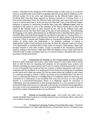 Lender). Thereafter (1) the obligation of the Affected Lender to make Loans as, or to convert
Loans to, Eurodollar Rate Loans shall be suspended until such notice shall be withdrawn by the
Affected Lender, (2) to the extent such determination by the Affected Lender relates to a
Eurodollar Rate Loan then being requested by Borrower pursuant to a Funding Notice or a
Conversion/Continuation Notice, the Affected Lender shall make such Loan as (or continue such
Loan as or convert such Loan to, as the case may be) a Base Rate Loan, (3) the Affected Lender's
obligation to maintain its outstanding Eurodollar Rate Loans (the "Affected Loans") shall be
terminated at the earlier to occur of the expiration of the Interest Period then in effect with
respect to the Affected Loans or when required by law, and (4) the Affected Loans shall
automatically convert into Base Rate Loans on the date of such termination. Notwithstanding
the foregoing, to the extent a determination by an Affected Lender as described above relates to a
Eurodollar Rate Loan then being requested by any Borrower pursuant to a Funding Notice or a
Conversion/Continuation Notice, such Borrower shall have the option, subject to the provisions
of Section 2.18(c), to rescind such Funding Notice or Conversion/Continuation Notice as to all
Lenders by giving notice (by telefacsimile or by telephone confirmed in writing) to
Administrative Agent of such rescission on the date on which the Affected Lender gives notice
of its determination as described above (which notice of rescission Administrative Agent shall
promptly transmit to each other Lender). Except as provided in the immediately preceding
sentence, nothing in this Section 2.18(b) shall affect the obligation of any Lender other than an
Affected Lender to make or maintain Loans as, or to convert Loans to, Eurodollar Rate Loans in
accordance with the terms hereof.


                 (c)     Compensation for Breakage or Non-Commencement of Interest Periods.
Borrowers shall compensate each Lender, upon written request by such Lender (which request
shall set forth the basis for requesting such amounts), for all reasonable losses, expenses and
liabilities (including any interest paid by such Lender to Lenders of funds borrowed by it to make
or carry its Eurodollar Rate Loans and any loss, expense or liability sustained by such Lender in
connection with the liquidation or re-employment of such funds but excluding loss of anticipated
profits) which such Lender may sustain: (i) if for any reason (other than a default by such Lender
or a rescission pursuant to Section 2.18(b)) a borrowing of any Eurodollar Rate Loan does not
occur on a date specified therefor in a Funding Notice or a telephonic request for borrowing, or a
conversion to or continuation of any Eurodollar Rate Loan does not occur on a date specified
therefor in a Conversion/Continuation Notice or a telephonic request for conversion or
continuation; (ii) if any prepayment or other principal payment of, or any conversion of, any of
its Eurodollar Rate Loans occurs on a date prior to the last day of an Interest Period applicable to
that Loan; or (iii) if any prepayment of any of its Eurodollar Rate Loans is not made on any date
specified in a notice of prepayment given by any Borrower.


                (d)     Booking of Eurodollar Rate Loans. Any Lender may make, carry or
transfer Eurodollar Rate Loans at, to, or for the account of any of its branch offices or the office
of an Affiliate of such Lender.


               (e)    Assumptions Concerning Funding of Eurodollar Rate Loans. Calculation
of all amounts payable to a Lender under this Section 2.18 and under Section 2.19 shall be made

                                                75
 