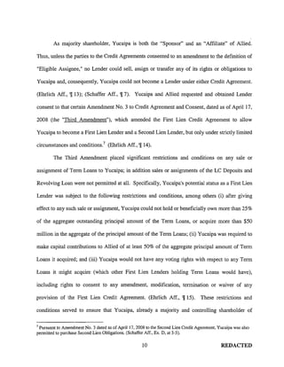 As majority shareholder, Yucaipa is both the "Sponsor" and an "Affiliate" of Allied.
Thus, unless the parties to the Credit Agreements consented to an amendment to the definition of
"Eligible Assignee," no Lender could sell, assign or transfer any of its rights or obligations to
Yucaipa and, consequently, Yucaipa could not become a Lender under either Credit Agreement.
(Ehrlich Aff., 'J[ 13); (Schaffer Aff., 'J[ 7). Yucaipa and Allied requested and obtained Lender
consent to that certain Amendment No. 3 to Credit Agreement and Consent, dated as of April 17,
2008 (the "Third Amendment"), which amended the First Lien Credit Agreement to allow
Yucaipa to become a First Lien Lender and a Second Lien Lender, but only under strictly limited
circumstances and conditions. 7 (Ehrlich Aff., 'J[ 14).
The Third Amendment placed significant restrictions and conditions on any sale or
assignment of Term Loans to Yucaipa; in addition sales or assignments of the LC Deposits and
Revolving Loan were not permitted at all. Specifically, Yucaipa's potential status as a First Lien
Lender was subject to the following restrictions and conditions, among others (i) after giving
effect to any such sale or assignment, Yucaipa could not hold or beneficially own more than 25%
of the aggregate outstanding principal amount of the Term Loans, or acquire more than $50
million in the aggregate of the principal amount of the Term Loans; (ii) Yucaipa was required to
make capital contributions to Allied of at least 50% of the aggregate principal amount of Term
Loans it acquired; and (iii) Yucaipa would not have any voting rights with respect to any Term
Loans it might acquire (which other First Lien Lenders holding Term Loans would have),
including rights to consent to any amendment, modification, termination or waiver of any
provtston of the First Lien Credit Agreement. (Ehrlich Aff., 'J[ 15). These restrictions and
conditions served to ensure that Yucaipa, already a majority and controlling shareholder of
7
Pursuant to Amendment No.3 dated as of April 17, 2008 to the Second Lien Credit Agreement, Yucaipa was also
permitted to purchase Second Lien Obligations. (Schaffer Aff., Ex. D, at 3-5).
10 REDACTED