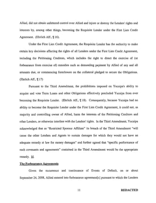 Allied, did not obtain unfettered control over Allied and injure or destroy the Lenders' rights and

interests by, among other things, becoming the Requisite Lender under the First Lien Credit

Agreement. (Ehrlich Aff., 'j[ 16).

        Under the First Lien Credit Agreement, the Requisite Lender has the authority to make

certain key decisions affecting the rights of all Lenders under the First Lien Credit Agreement,

including the Petitioning Creditors, which includes the right to direct the exercise of (or

forbearance from exercise of) remedies such as demanding payment by Allied of any and all

amounts due, or commencing foreclosure on the collateral pledged to secure the Obligations.

(Ehrlich Aff., 'j[ 17)

        Pursuant to the Third Amendment, the prohibitions imposed on Yucaipa's ability to

acquire and vote Term Loans and other Obligations effectively precluded Yucaipa from ever

becoming the Requisite Lender. (Ehrlich Aff., 'j[ 18). Consequently, because Yucaipa had no

ability to become the Requisite Lender under the First Lien Credit Agreement, it could not, as

majority and controlling owner of Allied, harm the interests of the Petitioning Creditors and

other Lenders, or otherwise interfere with the Lenders' rights. In the Third Amendment, Yucaipa

acknowledged that as "Restricted Sponsor Affiliate" its breach of the Third Amendment "will

cause the other Lenders and Agents to sustain damages for which they would not have an

adequate remedy at law for money damages" and further agreed that "specific performance of

such covenants and agreements" contained in the Third Amendment would be the appropriate

remedy. Id.

The Forbearance Agreements

        Given the occurrence and continuance of Events of Default, on or about

September 24, 2008, Allied entered into forbearance agreement[s] pursuant to which the Lenders



                                                11                                  REDACTED
 