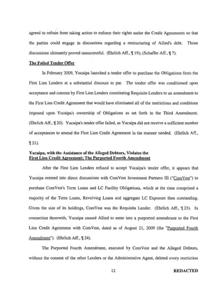 agreed to refrain from taking action to enforce their rights under the Credit Agreements so that
the parties could engage in discussions regarding a restructuring of Allied's debt. Those
discussions ultimately proved unsuccessful. (Ehrlich Aff., 'J[l9); (Schaffer Aff., 'J[7).
The Failed Tender Offer
In February 2009, Yucaipa launched a tender offer to purchase the Obligations from the
First Lien Lenders at a substantial discount to par. The tender offer was conditioned upon
acceptance and consent by First Lien Lenders constituting Requisite Lenders to an amendment to
the First Lien Credit Agreement that would have eliminated all of the restrictions and conditions
imposed upon Yucaipa's ownership of Obligations as set forth in the Third Amendment.
(Ehrlich Aff., 'J[20). Yucaipa's tender offer failed, as Yucaipa did not receive a sufficient number
of acceptances to amend the First Lien Credit Agreement in the manner needed. (Ehrlich Aff.,
9[21).
Yucaipa, with the Assistance of the Alleged Debtors, Violates the
First Lien Credit Agreement; The Purported Fourth Amendment
After the First Lien Lenders refused to accept Yucaipa's tender offer, it appears that
Yucaipa entered into direct discussions with ComVest Investment Partners III ("ComVest") to
purchase Com Vest's Term Loans and LC Facility Obligations, which at the time comprised a
majority of the Term Loans, Revolving Loans and aggregate LC Exposure then outstanding.
Given the size of its holdings, ComVest was the Requisite Lender. (Ehrlich Aff., 'J[23). In
connection therewith, Yucaipa caused Allied to enter into a purported amendment to the First
Lien Credit Agreement with ComVest, dated as of August 21, 2009 (the "Purported Fourth
Amendment"). (Ehrlich Aff., 'J[24).
The Purported Fourth Amendment, executed by ComVest and the Alleged Debtors,
without the consent of the other Lenders or the Administrative Agent, deleted every restriction
12 REDACTED