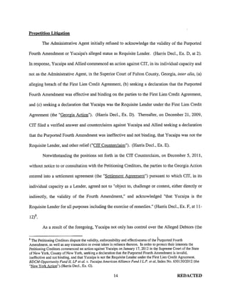 Prepetition Litigation
The Administrative Agent initially refused to acknowledge the validity of the Purported
Fourth Amendment or Yucaipa's alleged status as Requisite Lender. (Harris Dec!., Ex. D, at 2).
In response, Yucaipa and Allied commenced an action against CIT, in its individual capacity and
not as the Administrative Agent, in the Superior Court of Fulton County, Georgia, inter alia, (a)
alleging breach of the First Lien Credit Agreement, (b) seeking a declaration that the Purported
Fourth Amendment was effective and binding on the parties to the First Lien Credit Agreement,
and (c) seeking a declaration that Yucaipa was the Requisite Lender under the First Lien Credit
Agreement (the "Georgia Action"). (Harris Dec!., Ex. D). Thereafter, on December 21, 2009,
CIT filed a verified answer and counterclaims against Yucaipa and Allied seeking a declaration
that the Purported Fourth Amendment was ineffective and not binding, that Yucaipa was not the
Requisite Lender, and other relief ("CIT Counterclaim"). (Harris Dec!., Ex. E).
Notwithstanding the positions set forth in the CIT Counterclaim, on December 5, 2011,
without notice to or consultation with the Petitioning Creditors, the parties to the Georgia Action
entered into a settlement agreement (the "Settlement Agreement") pursuant to which CIT, in its
individual capacity as a Lender, agreed not to "object to, challenge or contest, either directly or
indirectly, the validity of the Fourth Amendment," and acknowledged "that Yucaipa is the
Requisite Lender for all purposes including the exercise of remedies." (Harris Dec!., Ex. F, at 11-
As a result of the foregoing, Yucaipa not only has control over the Alleged Debtors (the
8
I
The Petitioning Creditors dispute the validity, enforceability and effectiveness of the Purported Fourth
Amendment, as well as any transaction or event taken in reliance thereon. In order to protect their interests the
Petitioning Creditors commenced an action against Yucaipa on January !7, 2012 in the Supreme Court of the State
of New York, County of New York, seeking a declaration that the Purported Fourth Amendment is invalid,
ineffective and not binding, and that Yucaipa is not the Requisite Lender under the First Lien Credit Agreement.
BDCM Opportunity Fund II, LP et al. v. Yucaipa American Alliance Fund I L.P. et al, Index No. 650150/2012 (the
"New York Action").(Harris Dec!., Ex. G).
14 REDACTED