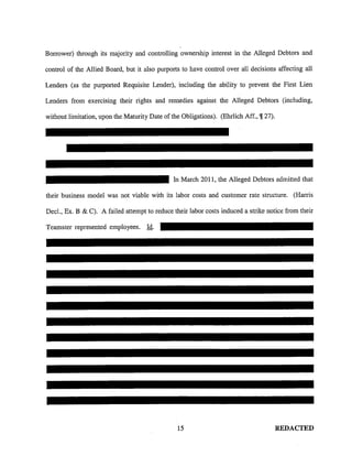Borrower) through its majority and controlling ownership interest in the Alleged Debtors and
control of the Allied Board, but it also purports to have control over all decisions affecting all
Lenders (as the purported Requisite Lender), including the ability to prevent the First Lien
Lenders from exercising their rights and remedies against the Alleged Debtors (including,
without limitation, upon the Maturity Date of the Obligations). (Ehrlich Aff., '!!27).
In March 2011, the Alleged Debtors admitted that
their business model was not viable with its labor costs and customer rate structure. (Harris
Decl., Ex. B & C). A failed attempt to reduce their labor costs induced a strike notice from their
Teamster represented employees. Id.
15 REDACTED