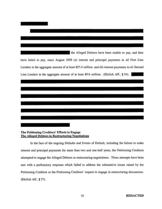 the Alleged Debtors have been unable to pay, and thus
have failed to pay, since Atigust 2009 (a) interest and principal payments to all First Lien
Lenders in the aggregate amount of at least $57.4 million and (b) interest payments to all Second
Lien Lenders in the aggregate amount of at least $9.6 million. (Ehrlich Aff., 'l[34). -
The Petitioning Creditors' Efforts to Engage
The Alleged Debtors in Restructuring Negotiations
In the face of the ongoing Defaults and Events of Default, including the failure to make
interest and principal payments for more than two and one-half years, the Petitioning Creditors
attempted to engage the Alleged Debtors in restructuring negotiations. These attempts have been
met with a perfunctory response which failed to address the substantive issues raised by the
Petitioning Creditors or the Petitioning Creditors' request to engage in restructuring discussions.
(Ehrlich Aff., 'l[37).
16 REDACTED