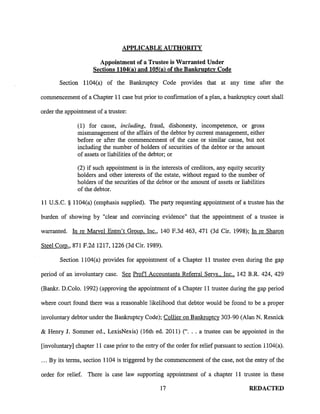 APPLICABLE AUTHORITY

                       Appointment of a Trustee is Warranted Under
                     Sections 1104(a) and lOS( a) of the Bankruptcy Code

       Section 1104(a) of the Bankruptcy Code provides that at any time after the

commencement of a Chapter 11 case but prior to confirmation of a plan, a bankruptcy court shall

order the appointment of a trustee:

               (1) for cause, including, fraud, dishonesty, incompetence, or gross
               mismanagement of the affairs of the debtor by current management, either
               before or after the commencement of the case or similar cause, but not
               including the number of holders of securities of the debtor or the amount
               of assets or liabilities of the debtor; or

               (2) if such appointment is in the interests of creditors, any equity security
               holders and other interests of the estate, without regard to the number of
               holders of the securities of the debtor or the amount of assets or liabilities
               of the debtor.

11 U.S.C. § 1104(a) (emphasis supplied). The party requesting appointment of a trustee has the

burden of showing by "clear and convincing evidence" that the appointment of a trustee is

warranted. In re Marvel Entm't Group, Inc., 140 F.3d 463, 471 (3d Cir. 1998); In re Sharon

Steel Com., 871 F.2d 1217, 1226 (3d Cir. 1989).

       Section 1104(a) provides for appointment of a Chapter 11 trustee even during the gap

period of an involuntary case. See Prof! Accountants Referral Servs., Inc., 142 B.R. 424, 429

(Bankr. D.Colo. 1992) (approving the appointment of a Chapter 11 trustee during the gap period

where court found there was a reasonable likelihood that debtor would be found to be a proper

involuntary debtor under the Bankruptcy Code); Collier on Bankruptcy 303-90 (Alan N. Resnick

& Henry J. Sommer ed., LexisNexis) (16th ed. 2011) ("... a trustee can be appointed in the

[involuntary] chapter 11 case prior to the entry of the order for relief pursuant to section 1104(a) .

. . . By its terms, section 1104 is triggered by the commencement of the case, not the entry of the

order for relief. There is case law supporting appointment of a chapter 11 trustee in these

                                                  17                                   REDACTED
 