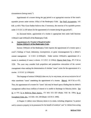 circumstances (listing cases).").
Appointment of a trustee during the gap period is an appropriate exercise of the court's
equitable powers under section 105(a) of the Bankruptcy Code. See Prof! Accountants, 142
B.R. at 430 ("This Court further believes that, if necessary, the exercise of its equitable powers
under 11 U.S.C. § 105 allows for the appointment of a trustee during the gap period").
As discussed below, appointment of a trustee is appropriate here under both Sections
1104(a)(1) and 1104(a)(2) of the Bankruptcy Code.
A. Appointment of a Trustee is Required under
Section 1104(a)(l) of the Bankruptcy Code.
Section 1104(a)(1) of the Bankruptcy Code requires the appointment of a trustee upon a
court's findings of fraud, dishonesty, incompetence, or gross mismanagement by a debtor's
current management. 11 U.S.C. § 1104(a)(1). Under section 1104(a)(l), appointment of a
trustee is mandatory if cause is shown. 11 U.S.C. § 1104(a); Sharon Steel Com., 871 F.2d at
1226. The court may consider both prepetition and postpetition misconduct of the current
management when making the determination of whether "cause" exists for the appointment of a
trustee. 11 U.S.C. § 1104(a)(1).
The language of section 1104(a)(l) does not, by its very terms, set out an exclusive list of
what constitutes "cause" mandating the appointment of a trustee. Marvel, 140 F.3d at 472.
Thus, the appointment of a trustee for "cause" also may be based upon a finding that the debtor's
management suffers from conflicts of interest or is unable to discharge its fiduciary duties. See
Id. at 473; In re Bellevue Place Assocs., 171 B.R. 615, 623 (Bankr. N.D. Ill. 1994); In re
Ionosphere Clubs, Inc., 113 B.R. 164, 169 (Bankr. S.D.N.Y. 1990).
A Chapter 11 debtor owes fiduciary duties to its estate, including obligations "to protect
and to conserve property in its possession for the benefit of creditors" and "to 'refrain from acting
18 REDACTED