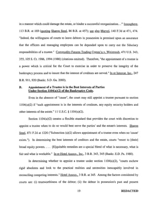 in a manner which could damage the estate, or hinder a successful reorganization ... "' Ionosphere,

113 B.R. at 169 (quoting Sharon Steel, 86 B.R. at 457); see also Marvel, 140 F.3d at 471, 474.

"Indeed, the willingness of courts to leave debtors in possession is premised upon an assurance

that the officers and managing employees can be depended upon to carry out the fiduciary

responsibilities of a trustee." Commodity Futures Tradirig Comm'n v. Weintraub, 471 U.S. 343,

355, 105 S. Ct. 1986, 1994 (1986) (citations omitted). Therefore, "the appointment of a trustee is

a power which is critical for the Court to exercise in order to preserve the integrity of the

bankruptcy process and to insure that the interest of creditors are served." In re Intercat. Inc., 247

B.R. 911, 920 (Bankr. S.D. Ga. 2000).

B.     Appointment of a Trustee is in the Best Interests of Parties
       Under Section 1104(a)(2) of the Bankruptcy Code.

        Even in the absence of "cause", the court may still appoint a trustee pursuant to section

1104(a)(2) if "such appointment is in the interests of creditors, any equity security holders and

other interests of the estate." 11 U.S.C. § 1104(a)(2).

        Section 1104(a)(2) creates a flexible standard that provides the court with discretion to

appoint a trustee when to do so would best serve the parties' and the estate's interests. Sharon

Steel, 871 F.2d at 1226 ("Subsection (a)(2) allows appointment of a trustee even when no 'cause'

exists."). In determining the best interests of creditors and the estate, courts "resort to [their]

broad equity powers. . . . [E]quitable remedies are a special blend of what is necessary, what is

fair and what is workable." In re Hotel Assocs., Inc., 3 B.R. 343, 345 (Bankr. E.D. Pa. 1980).

        In determining whether to appoint a trustee under section 1104(a)(2), "courts eschew

rigid absolutes and look to the practical realities and necessities inescapably involved in

reconciling competing interests." Hotel Assocs., 3 B.R. at 345. Among the factors considered by

courts are: (i) trustworthiness of the debtor; (ii) the debtor in possession's past and present

                                                  19                                   REDACTED
 