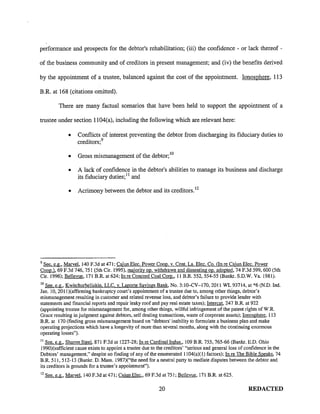 performance and prospects for the debtor's rehabilitation; (iii) the confidence - or lack thereof -
of the business community and of creditors in present management; and (iv) the benefits derived
by the appointment of a trustee, balanced against the cost of the appointment. Ionosphere, 113
B.R. at 168 (citations omitted).
There are many factual scenarios that have been held to support the appointment of a
u·ustee under section 1104(a), including the following which are relevant here:
• Conflicts of interest preventing the debtor from discharging its fiduciary duties to
creditors; 9
• Gross mismanagement of the debtor; 10
• A lack of confidence in the debtor's abilities to manage its business and discharge
its fiduciary duties; 11 and
• Acrimony between the debtor and its creditors. 12
9
See. e.g., Marvel, 140 F. 3d at 471; Cajun Elec. Power Coop. v. Cent. La. Elec. Co. (In re Cajun Elec. Power
Coop.). 69 F.3d 746, 751 (5th Cir. 1995), majority op. withdrawn and dissenting op. adopted, 74 F.3d 599, 600 (5th
Cir. 1996); Bellevue, 171 B.R. at 624; In re Concord Coal Com., II B.R. 552, 554-55 (Bankr. S.D.W. Va. 1981).
10
See. e.g., Kwitchurbeliakin. LLC. v. Laporte Savings Bank, No. 3:10-CV-170, 2011 WL 93714, at *6 (N.D. Ind.
Jan. 10, 2011 )(affirming bankruptcy court's appointment of a trustee due to, among other things, debtor's
mismanagement resulting in customer and related revenue loss, and debtor's failure to provide lender with
statements and financial reports and repair leaky roof and pay real estate taxes); Intercat, 247 B.R. at 922
(appointing trustee for mismanagement for, among other things, willful infringement of the patent rights of W.R.
Grace resulting in judgment against debtors, self dealing transactions, waste of corporate assets); Ionosphere, 113
B.R. at 170 (finding gross mismanagement based on "debtors' inability to formulate a business plan and make
operating projections which have a longevity of more than several months, along with the continuing enormous
operating losses").
11
See. e.g., Sharon Steel, 871 F.2d at 1227-28; In re Cardinal Indus., 109 B.R. 755,765-66 (Bankr. E.D. Ohio
1990)(sufficient cause exists to appoint a trustee due to the creditors' "serious and general loss of confidence in the
Debtors' management," despite no finding of any of the enumerated 1104(a)(l) factors); In re The Bible Speaks, 74
B.R. 511, 512-13 (Bankr. D. Mass. 1987)("the need for a neutral party to mediate disputes between the debtor and
its creditors is grounds for a trustee's appointment").
12
See. e.g., Marvel, 140 F.3d at 4 71; Cajun Elec., 69 F.3d at 751; Bellevue, 171 B.R. at 625.
20 REDACTED