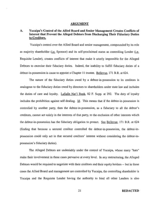 ARGUMENT
A. Yucaipa's Control of the Allied Board and Senior Management Creates Conflicts of
Interest that Prevent the Alleged Debtors from Discharging Their Fiduciary Duties
to Creditors.
Yucaipa's control over the Allied Board and senior management, compounded by its role
as majority shareholder (i.e. Sponsor) and its self-proclaimed status as controlling Lender (i.e.
Requisite Lender), creates conflicts of interest that make it utterly impossible for the Alleged
Debtors to exercise their fiduciary duties. Indeed, the inability to fulfill fiduciary duties of a
debtor-in-possession is cause to appoint a Chapter 11 trustee. Bellevue, 171 B.R. at 624.
The nature of the fiduciary duties owed by a debtor-in-possession to its creditors is
analogous to the fiduciary duties owed by directors to shareholders under state law and includes
the duties of care and loyalty. LaSalle Nat'! Bank, 82 F. Supp. at 292. The duty of loyalty
includes the prohibition against self-dealing. ld. This means that if the debtor-in-possession is
controlled by another party, then the debtor-in-possession, as a fiduciary to all the debtor's
creditors, cannot act solely in the interests of that party, to the exclusion of other interests which
the debtor-in-possession has the fiduciary obligation to protect. See Bellevue, 171 B.R. at 624
(finding that because a secured creditor controlled the debtor-in-possession, the debtor-in-
possession could only act in that secured creditors' interest without considering the debtor-in-
possession's fiduciary duties).
The Alleged Debtors are undeniably under the control of Yucaipa, whose many "hats"
make their involvement in these cases pervasive at every level. In any restructuring, the Alleged
Debtors would be required to negotiate with their creditors and their equity holders -- but in these
cases the Allied Board and management are controlled by Yucaipa, the controlling shareholder is
Yucaipa and the Requisite Lender having the authority to bind all other Lenders is also
21 REDACTED