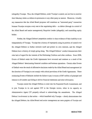 (allegedly) Yucaipa. Thus, the Alleged Debtors, under Yucaipa's control, are not free to exercise
their fiduciary duties as debtors-in-possession to any other party in interest. Moreover, virtually
any transaction that the Allied Board proposes will constitute an "interested party" transaction
because Yucaipa occupies every seat at the negotiating table -- as debtor (through its control of
the Allied Board and senior management), Requisite Lender (allegedly), and controlling equity
holder.
Further, the Alleged Debtors' prepetition conduct is clear evidence of their inability to act
independently of Yucaipa. Yucaipa has a history of improperly using its position of control over
the Alleged Debtors to further entrench itself and protect its own interests, and the Alleged
Debtors have a history of simply going along. The Alleged Debtors' conduct demonstrates their
utter lack of regard for the interests of the Petitioning Creditors and other creditors. Since 2008,
Events of Default under the Credit Agreements have occurred and continue as a result of the
Alleged Debtors' deteriorating financial condition and business operations. Certain other Events
of Default were the result of affirmative decisions made by the Allied Board and management (at
the direction of Yucaipa) to not comply with critical provisions of the Credit Agreements. These
continuing Events of Defaults include the failure to pay in excess of $67 million of principal and
interest to all Lenders and failing to deliver financial statements and other information.
Yucaipa caused the Alleged Debtors to enter into the Purported Fourth Amendment, and
to join Yucaipa in its suit against CIT in the Georgia Action, when in its capacity as
Administrative Agent CIT properly refused to acknowledge the amendment. The Alleged
Debtors' involvement in that action-- which benefited only Yucaipa-- clearly demonstrates that
the Alleged Debtors, the Allied Board and senior management are mere puppets of Yucaipa and
22 REDACTED