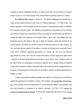 incapable of making independent decisions or taking actions that may be contrary to Yucaipa's
interests (even if it is in the best interest of the Alleged Debtors and their creditors as a whole).
In re Bellevue Place Assocs. is instructive. The debtor in Bellevue was controlled by a
single secured creditor pursuant to the terms of a "Master Agreement." 171 B.R. at 624. The
Master Agreement vested complete control of the debtor's reorganization process in Meridien,
the controlling secured creditor. Id. Meridien representatives, who became the new directors
and officers of entities that controlled the debtor, were granted "sole discretion and authority to
manage the affairs and operations of [the debtor) BPA." Id. at 620. Accordingly, the court
found that, because "the debtor in this case is under the complete control and direction of one
secured creditor", the debtor was not free to exercise its fiduciary duties to its other creditors. Id.
The court held that the inability of the debtor to exercise its fiduciary duty constituted "cause"
under section 1104(a)(l) mandating appointment of a trustee. Id. The court also held that
appointment of a trustee was in the best interest of all parties, and thus appropriate under section
1104(a)(2), as of result of the debtor's lack of control. Id. at 624-25. Here, Yucaipa's control of
the Allied Board and management, its position as Sponsor, and its alleged position as Requisite
Lender and its prepetition conduct undeniably lead to the conclusion that the Alleged Debtors are
incapable of exercising their fiduciary duties to all creditors, thereby warranting appointment of a
Chapter 11 trustee.
Further, irreconcilable couflicting loyalties and couflicts of interest alone are sufficient to
support the appointment of a Chapter 11 trustee. For example, in In re Cajun Elec. Power Coop ..
Inc., certain creditors moved for appointment of a trustee where the debtor's board members were
also board members or managers of the debtor's customers. 69 F.3d at 747, majority op.
withdrawn and dissenting op. adopted, 74 F.3d at 600. Specifically, the District Court in Cajun
23 REDACTED