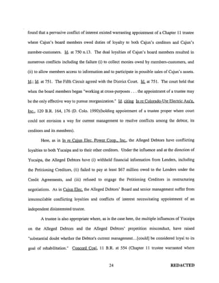 found that a pervasive conflict of interest existed warranting appointment of a Chapter 11 trustee

where Cajun's board members owed duties of loyalty to both Cajun's creditors and Cajun's

member-customers. Id. at 750 n.13. The dual loyalties of Cajun's board members resulted in

numerous conflicts including the failure (i) to collect monies owed by members-customers, and

(ii) to allow members access to information and to participate in possible sales of Cajun's assets.

Id.; Id. at 751. The Fifth Circuit agreed with the District Court. Id. at 751. The court held that

when the board members began "working at cross-purposes ... the appointment of a trustee may

be the only effective way to pursue reorganization." Id. citing In re Colorado-Ute Electric Ass'n.

Inc., 120 B.R. 164, 176 (D. Colo. 1990)(holding appointment of a trustee proper where court

could not envision a way for current management to resolve conflicts among the debtor, its

creditors and its members).

       Here, as in In re Cajun Elec. Power Coop .. Inc., the Alleged Debtors have conflicting

loyalties to both Yucaipa and to their other creditors. Under the influence and at the direction of

Yucaipa, the Alleged Debtors have (i) withheld financial information from Lenders, including

the Petitioning Creditors, (ii) failed to pay at least $67 million owed to the Lenders under the

Credit Agreements, and (iii) refused to engage the Petitioning Creditors in restructuring

negotiations. As in Cajun Elec. the Alleged Debtors' Board and senior management suffer from

irreconcilable conflicting loyalties and conflicts of interest necessitating appointment of an

independent disinterested trustee.

       A trustee is also appropriate where, as is the case here, the multiple influences of Yucaipa

on the Alleged Debtors and the Alleged Debtors' prepetition misconduct, have raised

"substantial doubt whether the Debtor's current management ... [could] be considered loyal to its

goal of rehabilitation." Concord Coal, 11 B.R. at 554 (Chapter 11 trustee warranted where



                                                24                                   REDACTED
 