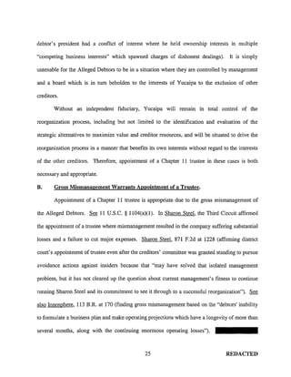 debtor's president had a conflict of interest where he held ownership interests in multiple
"competing business interests" which spawned charges of dishonest dealings). It is simply
untenable for the Alleged Debtors to be in a situation where they are controlled by management
and a board which is in tum beholden to the interests of Yucaipa to the exclusion of other
creditors.
Without an independent fiduciary, Yucaipa will remain in total control of the
reorganization process, including but not limited to the identification and evaluation of the
strategic alternatives to maximize value and creditor resources, and will be situated to drive the
reorganization process in a manner that benefits its own interests without regard to the interests
of the other creditors. Therefore, appointment of a Chapter II trustee in these cases is both
necessary and appropriate.
B. Gross Mismanagement Warrants Appointment of a Trustee.
Appointment of a Chapter 11 trustee is appropriate due to the gross mismanagement of
the Alleged Debtors. See 11 U.S.C. § 1104(a)(1). ln Sharon Steel, the Third Circuit affirmed
the appointment of a trustee where mismanagement resulted in the company suffering substantial
losses and a failure to cut major expenses. Sharon Steel, 871 F.2d at 1228 (affirming district
court's appointment of trustee even after the creditors' committee was granted standing to pursue
avoidance actions against insiders because that "may have solved that isolated management
problem, but it has not cleared up the question about current management's fitness to continue
running Sharon Steel and its commitment to see it through to a successful reorganization"). See
also Ionosphere, 113 B.R. at 170 (finding gross mismanagement based on the "debtors' inability
to formulate a business plan and make operating projections which have a longevity of more than
several months, along with the continuing enormous operating losses").
25 REDACTED