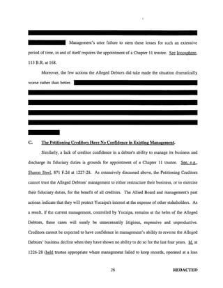 Management's utter failure to stem these losses for such an extensive
period of time, in and of itself requires the appointment of a Chapter 11 trustee. See Ionosphere,
113 B.R. at 168.
Moreover, the few actions the Alleged Debtors did take made the situation dramatically
worse rather than better.
C. The Petitioning Creditors Have No Confidence in Existing Management.
Similarly, a lack of creditor confidence in a debtor's ability to manage its business and
discharge its fiduciary duties is grounds for appointment of a Chapter 11 trustee. See. e. g.,
Sharon Steel, 871 F.2d at 1227-28. As extensively discussed above, the Petitioning Creditors
cannot trust the Alleged Debtors' management to either restructure their business, or to exercise
their fiduciary duties, for the benefit of all creditors. The Allied Board and management's past
actions indicate that they will protect Yucaipa's interest at the expense of other stakeholders. As
a result, if the current management, controlled by Yucaipa, remains at the helm of the Alleged
Debtors, these cases will surely be unnecessarily litigious, expensive and unproductive.
Creditors carmot be expected to have confidence in management's ability to reverse the Alleged
Debtors' business decline when they have shown no ability to do so for the last four years. Id. at
1226-28 (held trustee appropriate where management failed to keep records, operated at a loss
26 REDACTED