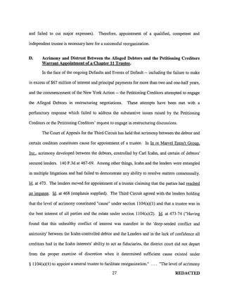 and failed to cut maJor expenses). Therefore, appointment of a qualified, competent and
independent trustee is necessary here for a successful reorganization.
D. Acrimony and Distrust Between the Alleged Debtors and the Petitioning Creditors
Warrant Appointment of a Chapter 11 Trustee.
In the face of the ongoing Defaults and Events of Default -- including the failure to make
in excess of $67 million of interest and principal payments for more than two and one-half years,
and the commencement of the New York Action -- the Petitioning Creditors attempted to engage
the Alleged Debtors in restructuring negotiations. These attempts have been met with a
perfunctory response which failed to address the substantive issues raised by the Petitioning
Creditors or the Petitioning Creditors' request to engage in restructuring discussions.
The Court of Appeals for the Third Circuit has held that acrimony between the debtor and
certain creditors constitutes cause for appointment of a trustee. In In re Marvel Entm't Group.
Inc., acrimony developed between the debtors, controlled by Carl Icahn, and certain of debtors'
secured lenders. 140 F.3d at 467-69. Among other things, Icahn and the lenders were entangled
in multiple litigations and had failed to demonstrate any ability to resolve matters consensually.
Id. at 473. The lenders moved for appointment of a tmstee claiming that the parties had reached
an impasse. Id. at 468 (emphasis supplied). The Third Circuit agreed with the lenders holding
that the level of acrimony constituted "cause" under section 1104(a)(1) and that a trustee was in
the best interest of all parties and the estate under section 1104(a)(2). Id. at 473-74 ("Having
found that this unhealthy conflict of interest was manifest in the 'deep-seeded conflict and
animosity' between the kahn-controlled debtor and the Lenders and in the lack of confidence all
creditors had in the Icahn interests' ability to act as fiduciaries, the district court did not depart
from the proper exercise of discretion when it determined sufficient cause existed under
§ 11 04(a)( 1) to appoint a neutral trustee to facilitate reorganization." "The level of acrimony
27 REDACTED