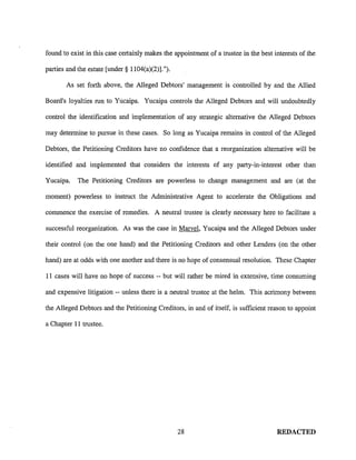 found to exist in this case certainly makes the appointment of a trustee in the best interests of the

parties and the estate [under§ 1104(a)(2)].").

       As set forth above, the Alleged Debtors' management is controlled by and the Allied

Board's loyalties run to Yucaipa. Yucaipa controls the Alleged Debtors and will undoubtedly

control the identification and implementation of any strategic alternative the Alleged Debtors

may determine to pursue in these cases. So long as Yucaipa remains in control of the Alleged

Debtors, the Petitioning Creditors have no confidence that a reorganization alternative will be

identified and implemented that considers the interests of any party-in-interest other than

Yucaipa.    The Petitioning Creditors are powerless to change management and are (at the

moment) powerless to instruct the Administrative Agent to accelerate the Obligations and

commence the exercise of remedies. A neutral trustee is clearly necessary here to facilitate a

successful reorganization. As was the case in Marvel, Yucaipa and the Alleged Debtors under

their control (on the one hand) and the Petitioning Creditors and other Lenders (on the other

hand) are at odds with one another and there is no hope of consensual resolution. These Chapter

11 cases will have no hope of success -- but will rather be mired in extensive, time consuming

and expensive litigation -- unless there is a neutral trustee at the helm. This acrimony between

the Alleged Debtors and the Petitioning Creditors, in and of itself, is sufficient reason to appoint

a Chapter 11 trustee.




                                                 28                                   REDACTED
 