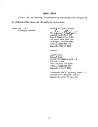 CONCLUSION
WHEREFORE, the Petitioning Creditors respectfully request entry of an order granting
the relief requested herein and such other and further relief as is just.
Dated: May 17, 2012
Wilmington, Delaware
By:--AdLoAL"'-'---4'-(.d."-"t,tt44,.L'-----
Ada . Landis (No. 3407)
Kerri K. Mumford (No. 4186)
919 Market Street, Suite 1800
Wilmington, Delaware 19899
Telephone: (302) 467-4400
Facsimile: (302) 467-4500
-and-
Adam C. Harris
Robert J. Ward
SCHULTE ROTH & ZABEL LLP
919 Third Avenue
New York, New York 10022
Telephone: (212) 756-2000
Facsimile: (212) 593-5955
Attorneys for BDCM Opportunity Fund II, LP,
Black Diamond CLO 2005-I Ltd, and
Spectrum Investment Partners, L.P.
29