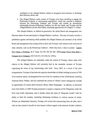 confidence in the Alleged Debtors' ability to reorganize their business or discharge
their fiduciary duties; and
• The Alleged Debtors, under control of Yucaipa, have been unwilling to engage the
Petitioning Creditors in restructuring negotiations, which has resulted in litigation
between the Petitioning Creditors and Yucaipa and created an acrimonious
relationship between Petitioning Creditors (on the one hand), and Yucapia and the
Alleged Debtors (on the other hand), warranting appointment of a Chapter 11 trustee.
The Alleged Debtors, as debtors-in-possession, the Allied Board and management owe
fiduciary duties of care and loyalty to Alleged Debtors' creditors. The duty of loyalty includes a
prohibition against self-dealing which prohibits the Alleged Debtors and members of the Allied
Board and management from acting solely in their and Yucaipa's self-interest to the exclusion of
other interests, such as the Petitioning Creditors', which they have a duty to protect. LaSalle
Nat'! Bank v. Perelman, 82 F. Supp. 2d 279, 292 (D. Del. 2000)(citing Fulton State Bank v.
SchiJ:mer (In re Schipper), 933 F.2d 513, 515 (7th Cir. 1991)).
The Alleged Debtors are undeniably under the control of Yucaipa, whose many roles
relative to the Alleged Debtors will inevitably lead to the untenable situation of Yucaipa
negotiating the terms of any restructuring with itself. Since 2007, as a result of the prior
reorganization, Yucaipa (i) has been the majority shareholder of Allied, holding in excess of 70%
of its common equity, (ii) designated four out of the five members of the Allied Board, including
chairman Derex Walker, and (iii) controlled the actions of Allied's senior management through
its appointment of current chief executive officer, Mark Gendregske. In addition, as discussed
more fully below, in 2009 Yucaipa purported to acquire a majority of the Obligations under the
First Lien Credit Agreement, and to thereby obtain the status of "Requisite Lender" with the
ability to bind the Lenders, (including Petitioning Creditors) to various courses of action.
Without an independent fiduciary, Yucaipa will control this restructuring from all sides, and it
will use that control to benefit its own interest without regard to the interests of other creditors,
3 REDACTED