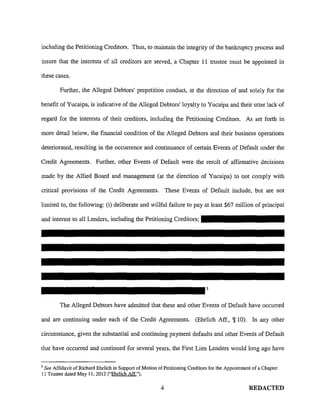 including the Petitioning Creditors. Thus, to maintain the integrity of the bankruptcy process and
insure that the interests of all creditors are served, a Chapter 11 trustee must be appointed in
these cases.
Further, the Alleged Debtors' prepetition conduct, at the direction of and solely for the
benefit of Yucaipa, is indicative of the Alleged Debtors' loyalty to Yucaipa and their utter lack of
regard for the interests of their creditors, including the Petitioning Creditors. As set forth in
more detail below, the financial condition of the Alleged Debtors and their business operations
deteriorated, resulting in the occurrence and continuance of certain Events of Default under the
Credit Agreements. Further, other Events of Default were the result of affirmative decisions
made by the Allied Board and management (at the direction of Yucaipa) to not comply with
critical provisions of the Credit Agreements. These Events of Default include, but are not
limited to, the following: (i) deliberate and willful failure to pay at least $67 million of principal
and interest to all Lenders, including the Petitioning Creditors;
3
The Alleged Debtors have admitted that these and other Events of Default have occurred
and are continuing under each of the Credit Agreements. (Ehrlich Aff., '1!10). In any other
circumstance, given the substantial and continuing payment defaults and other Events of Default
that have occurred and continued for several years, the First Lien Lenders would long ago have
3
See Affidavit of Richard Ehrlich in Support of Motion of Petitioning Creditors for the Appointment of a Chapter
11 Trustee dated May 11,2012 ("Ehrlich Aff").
4 REDACTED