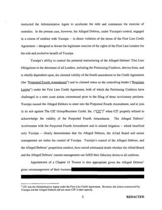 instructed the Administrative Agent to accelerate the debt and commence the exercise of
remedies. In the present case, however, the Alleged Debtors, under Yucaipa's control, engaged
in a course of conduct with Yucaipa -- in direct violation of the terms of the First Lien Credit
Agreement -- designed to thwart the legitimate exercise of the rights of the First Lien Lenders for
the sole and exclusive benefit of Yucaipa.
Yucaipa's ability to control the potential restructuring of the Alleged Debtors' First Lien
Obligations to the detriment of all Lenders, including the Petitioning Creditors, derives from, and
is wholly dependent upon, the claimed validity of the fourth amendment to the Credit Agreement
(the "Purported Fourth Amendment") and its claimed status as the controlling lender ("Requisite
Lender") under the First Lien Credit Agreement, both of which the Petitioning Creditors have
challenged in a state court action commenced prior to the filing of these involuntary petitions.
Yucaipa caused the Alleged Debtors to enter into the Purported Fourth Amendment, and to join
in its suit against The CIT Group/Business Credit, Inc. ("CIT")4 when CIT properly refused to
acknowledge the validity of the Purported Fourth Amendment. The Alleged Debtors'
involvement with the Purported Fourth Amendment and in related litigation -- which benefited
only Yucaipa -- clearly demonstrates that the Alleged Debtors, the Allied Board and senior
management are under the control of Yucaipa. Yucaipa's control of the Alleged Debtors, and
the Alleged Debtors' prepetition conduct, have raised substantial doubt whether the Allied Board
and the Alleged Debtors' current management can fulfill their fiduciary duties to all creditors.
Appointment of a Chapter 11 Trustee is also appropriate given the Alleged Debtors'
4
CIT was the Administrative Agent under the First Lien Credit Agreement. However, the action commenced by
Yucaipa and the Alleged Debtors did not name CIT in that capacity.
5 REDACTED