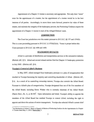Appointment of a Chapter 11 trustee is necessary and appropriate. Not only does "cause"
exist for the appointment of a trustee, but the appointment of a trustee would be in the best
interests of all parties. Accordingly, to move these cases forward, preserve the value of these
estates, and maintain the integrity of the bankruptcy process, the Petitioning Creditors request the
appointment of a Chapter 11 trustee in each of the Alleged Debtors' cases.
JURISDICTION
The Court has jurisdiction over this matter pursuant to 28 U.S.C. §§ 157 and 1334(b).
This is a core proceeding pursuant to 28 U.S.C. § 157(b)(2)(A). Venue is proper before this
Court pursuant to 28 U.S.C. §§ 1408 and 1409.
STATEMENT OF FACTS
Allied is a provider of distribution and transportation services to the automotive industry.
(Ehrlich Aff., '1[3). Allied and several related entities filed for Chapter 11 bankruptcy protection
in July 2005. (Ehrlich Aff., '1[4).
Yucaipa's Control of Allied's Business
ln May 2007, Allied emerged from bankruptcy pursuant to a plan of reorganization that
resulted in Yucaipa becoming the majority and controlling shareholder of Allied. (Ehrlich Aff.,
'1[4). As a result of its controlling ownership interest, Yucaipa also controls the Allied Board.
Pursuant to Allied's plan of reorganization, Yucaipa designated four out of the five members of
the Allied Board, including Derex Walker who is currently chairman of the Allied Board.
(Harris Dec!., Ex. A, at 48-49l Upon information and belief, Yucaipa's ability to appoint the
members of the Allied Board has enabled Yucaipa to control Allied, including the right to
appoint and direct the actions of senior management. Yucaipa also selected Allied's current chief
5
See Declaration of Adam C. Harris in Support of Motion of Petitioning Creditors for the Appointment of a Chapter
II Trustee dated May 11, 2012 ("Harris Dec!.").
7 REDACTED