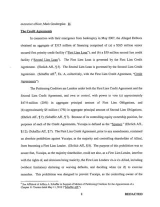 executive officer, Mark Gendregske. ld.
The Credit Agreements
In connection with their emergence from bankruptcy in May 2007, the Alleged Debtors
obtained an aggregate of $315 million of financing comprised of (a) a $265 million senior
secured first priority credit facility ("First Lien Loan"), and (b) a $50 million second lien credit
facility ("Second Lien Loan"). The First Lien Loan is governed by the First Lien Credit
Agreement. (Ehrlich Aff., '![ 5). The Second Lien Loan is governed by the Second Lien Credit
Agreement. (Schaffer Aff. 6, Ex. A, collectively, with the First Lien Credit Agreement, "Credit
Agreements").
The Petitioning Creditors are Lenders under both the First Lien Credit Agreement and the
Second Lien Credit Agreement, and own or control, with power to vote (a) approximately
$47.9 million (20%) in aggregate principal amount of First Lien Obligations, and
(b) approximately $5 million (17%) in aggregate principal amount of Second Lien Obligations.
(Ehrlich Aff., '![ 7); (Schaffer Aff., '![ 7). Because of its controlling equity ownership position, for
purposes of each of the Credit Agreements, Yucaipa is defmed as the "Sponsor." (Ehrlich Aff.,
'![ 12); (Schaffer Aff., '![ 7). The First Lien Credit Agreement, prior to any amendments, contained
an absolute prohibition against Yucaipa, as the majority and controlling shareholder of Allied,
from becoming a First Lien Lender. (Ehrlich Aff., '![ 8). The purpose of this prohibition was to
assure that, Yucaipa, as the majority shareholder, could not also, as a First Lien Lender, interfere
with the rights of, and decisions being made by, the First Lien Lenders vis-a-vis Allied, including
(without limitation) declaring or waiving defaults, and deciding when (or if) to exercise
remedies. This prohibition was designed to prevent Yucaipa, as the controlling owner of the
6
See Affidavit of Jeffrey A. Schaffer in Support of Motion of Petitioning Creditors for the Appointment of a
Chapter II Trustee dated May II, 2012 ("Schaffer Aff.").
8 REDACTED