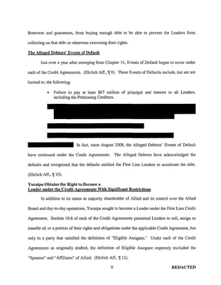 Borrower and guarantors, from buying enough debt to be able to prevent the Lenders from
collecting on that debt or otherwise exercising their rights.
The Alleged Debtors' Events of Default
Just over a year after emerging from Chapter 11, Events of Default began to occur under
each of the Credit Agreements. (Ehrlich Aff., 'J[ 9). These Events of Defaults include, but are not
limited to, the following:
• Failure to pay at least $67 million of principal and interest to all Lenders,
including the Petitioning Creditors.
In fact, since August 2008, the Alleged Debtors' Events of Default
have continued under the Credit Agreements. The Alleged Debtors have acknowledged the
defaults and recognized that the defaults entitled the First Lien Lenders to accelerate the debt.
(Ehrlich Aff., 'J[ 10).
Yucaipa Obtains the Right to Become a
Lender under the Credit Agreements With Significant Restrictions
In addition to its status as majority shareholder of Allied and its control over the Allied
Board and day-to-day operations, Yucaipa sought to become a Lender under the First Lien Credit
Agreement. Section 10.6 of each of the Credit Agreements permitted Lenders to sell, assign or
transfer all or a portion of their rights and obligations under the applicable Credit Agreement, but
only to a party that satisfied the definition of "Eligible Assignee." Under each of the Credit
Agreements as originally drafted, the definition of Eligible Assignee expressly excluded the
"Sponsor" and "Affiliates" of Allied. (Ehrlich Aff., 'J[ 12).
9 REDACTED
