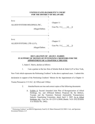UNITED STATES BANKRUPTCY COURT
                                                  FOR THE DISTRICT OF DELAWARE
-------------------------------------------------------------------------------------------x

                                                                                         :
In re:
                                                                                         :     Chapter 11
ALLIED SYSTEMS HOLDINGS, INC.,
                                                                                         :     Case No. 11-[_____] ([___])
                                                      Alleged Debtor.                    :
                                                                                           :
-------------------------------------------------------------------------------------------x

                                                                                         :
In re:
                                                                                         :     Chapter 11
ALLIED SYSTEMS, LTD. (L.P.),
                                                                                         :     Case No. 11-[_____] ([___])
                                                      Alleged Debtor.                    :
-------------------------------------------------------------------------------------------x


                             DECLARATION OF ADAM C. HARRIS
                 IN SUPPORT OF MOTION OF PETITIONING CREDITORS FOR THE
                          APPOINTMENT OF A CHAPTER 11 TRUSTEE

                           I, Adam C. Harris, declare as follows:

                          1.            I am a partner at the law firm of Schulte Roth & Zabel LLP in New York,

New York which represents the Petitioning Creditors1 in the above captioned cases. I submit this

declaration in support of the Petitioning Creditors’ Motion for the Appointment of a Chapter 11

Trustee Pursuant to 11 U.S.C. §§ 105(a) and 1104(a).

                          2.            Attached hereto are true and correct copies of the following documents:

                                     A. Exhibit A: Second Amended Joint Plan of Reorganization of Allied
                                        Holdings, Inc. and Affiliated Debtors Proposed By the Debtors,
                                        Yucaipa and the Teamsters National Automobile Transportation
                                        Industry Negotiating Committee, dated April 5, 2007, In re Allied
                                        Holdings, Inc., Case No. 05-12515 (CRM) (Bankr. N.D. GA) (Exhibit
                                        A to Docket No. 2802).


1
 “Petitioning Creditors” are BDCM Opportunity Fund II, LP, Black Diamond CLO 2005-1 Ltd., and Spectrum
Investment Partners, L.P.
 