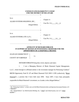 FILED UNDER SEAL


                                            UNITED STATES BANKRUPTCY COURT
                                             FOR THE DISTRICT OF DELAWARE
------------------------------------------------------------------------------------------X

In re:
                                                                                              Chapter 11
ALLIED SYSTEMS HOLDINGS, INC.,
                                                                                              Case No. 11-[_ _]([_])
                                                     Alleged Debtor.


------------------------------------------------------------------------------------------X

In re:
                                                                                              Chapter 11
ALLIED SYSTEMS, LTD. (L.P.),
                                                                                              Case No. 11-[_ _ ]([_])
                                                     Alleged Debtor.

------------------------------------------------------------------------------------------X


                            AFFIDAVIT OF RICHARD EHRLICH
                IN SUPPORT OF MOTION OF PETITIONING CREDITORS FOR THE
                         APPOINTMENT OF A CHAPTER 11 TRUSTEE

STATE OF CONNECTICUT )
                     )                                               ss.:
COUNTY OF FAIRFIELD  )


                          RICHARD EHRLICH being duly sworn, deposes and states:

                          1.            I am a Managing Director of Black Diamond Capital Management,

L.L.C., which through its affiliated entities is the investment manager for Petitioning Creditors 1

BDCM Opportunity Fund II, LP and Black Diamond CLO 2005-1 LTD (collectively "Black

Diamond"), a position that I have held since 2006.                                               Since 2007, I have been principally

responsible for Black Diamond's investment, as a Lender, in the Alleged Debtors. 2


1
 The "Petitioning Creditors" in these cases are both Black Diamond entities and Spectrum Investment Partners, L.P.
("Spectrum").
2
 The "Alleged Debtors" are Allied Systems Holdings, Inc. ("Allied") and Allied Systems, Ltd. L.P. ("Allied
Systems").



                                                                                                                        REDACTED
 