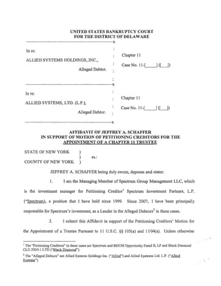 UNITED STATES BANKRUPTCY COURT
                                                   FOR THE DISTRICT OF DELAWARE
     ·-----------------------------------------------------------------------------------------x

     In re:
                                                                                                   Chapter 11
     ALLIED SYSTEMS HOLDINGS, INC.,
                                                                                                   Case No. 11-,__[_       __,] (LJ)
                                                          Alleged Debtor.


    ·-------------------------------------------------------·-------------------------------X

    In re:
                                                                                                   Chapter 11
    ALLIED SYSTEMS, LTD. (L.P.),
                                                                                                   Case No. 11-.....__[_   __,] (LJ)
                                                         Alleged Debtor.

    ·----------------------------------------------------------------------------------------X

                               AFFIDAVIT OF JEFFREY A. SCHAFFER
                    IN SUPPORT OF MOTION OF PETITIONING CREDITORS FOR THE
                            APPOINTMENT OF A CHAPTER 11 TRUSTEE

    STATE OF NEW YORK                                      )
                                                           )           ss.:
    COUNTY OF NEW YORK                                     )

                             JEFFREY A. SCHAFFER being duly sworn, deposes and states:

                             1.            I am the Managing Member of Spectrum Group Management LLC, which

is the investment manager for Petitioning Creditor1 Spectrum Investment Partners, L.P.

("Spectrum), a position that I have held since 1999.                                                   Since 2007, I have been principally

responsible for Spectrum's investment, as a Lender in the Alleged Debtors2 in these cases.

                            2.            I submit this Affidavit in support of the Petitioning Creditors' Motion for

the Appointment of a Trustee Pursuant to 11 U.S.C. §§ 105(a) and 11 04(a). Unless otherwise

1
 The "Petitioning Creditors" in these cases are Spectrum and BDCM Opportunity Fund II, LP and Black Diamond
CLO 2005-1 LTD (''Black Diamond").
2
 The "Alleged Debtors" are Allied Systems Holdings Inc. ("Allied") and Allied Systems Ltd. L.P. ("Allied
Systems").
 