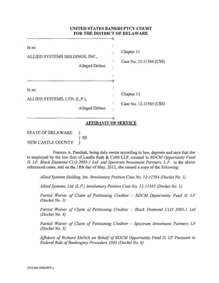 UNITED STATES BANKRUPTCY COURT
                                              FOR THE DISTRICT OF DELAWARE
·-----------------------------------------------------------------------------------------x
In re:
                                                                                               Chapter 11
ALLIED SYSTEMS HOLDINGS, INC.,
                                                                                               Case No. 12-11564 (CSS)
                                                      Alleged Debtor.


·---------------------·--------------------------------------------------------------------X
In re:
                                                                                               Chapter 11
ALLIED SYSTEMS, LTD. (L.P.),
                                                                                               Case No. 12-11565 (CSS)
                                                      Alleged Debtor.

-----------------------------------------------------------------------------------------·X
                                                             AFFIDAVIT OF SERVICE

STATEOFDELAWARE                                       )
                                                      ) ss
NEW CASTLE COUNTY                                     )

               Frances A. Panchak, being duly sworn according to law, deposes and says that she
is employed by the law firm of Landis Rath & Cobb LLP, counsel to BDCM Opportunity Fund
II, LP. Black Diamond CLO 2005-1 Ltd. and Spectrum Investment Partners, L.P. in the above
referenced cases, and on the 18th day of May, 2012, she caused a copy of the following:

             Allied Systems Holding. Inc. Involuntary Petition Case No. 12-11564 (Docket No. 1)

             Allied Systems. Ltd. (L.P.) Involuntary Petition Case No. 12-11565 (Docket No. 1)

             Partial Waiver of Claim of Petitioning Creditor - BDCM Opportunity Fund II, LP
             (Docket No. 3)

             Partial Waiver of Claim of Petitioning Creditor - Black Diamond CLO 2005-1 Ltd
             (Docket No. 4)

             Partial Waiver of Claim of Petitioning Creditor - Spectrum Investment Partners LP
             (Docket No. 5)

             Affidavit of Richard Ehrlich on Behalf of BDCM Opportunity Fund II, LP Pursuant to
             Federal Rule ofBankruptcy Procedure 1003 (Docket No. 6)




{935.000-W0020975.)
 