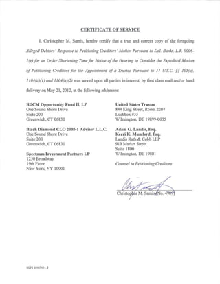 CERTIFICATE OF SERVICE

        I, Christopher M. Samis, hereby certify that a true and correct copy of the foregoing

Alleged Debtors' Response to Petitioning Creditors' Motion Pursuant to Del. Bankr. L. R. 9006-

1 (e) for an Order Shortening Time for Notice of the Hearing to Consider the Expedited Motion

of Petitioning Creditors for the Appointment of a Trustee Pursuant to 11 US. C. §§ 105(a),

1I 04(a)(I) and II 04(a)(2) was served upon all parties in interest, by first class mail and/or hand

delivery on May 21, 2012, at the following addresses:


BDCM Opportunity Fund II, LP                         United States Trustee
One Sound Shore Drive                                844 King Street, Room 2207
Suite 200                                            Lockbox #35
Greenwich, CT 06830                                  Wilmington, DE 19899-0035

Black Diamond CLO 2005-1 Adviser L.L.C.              Adam G. Landis, Esq.
One Sound Shore Drive                                Kerri K. Mumford, Esq.
Suite 200                                            Landis Rath & Cobb LLP
Greenwich, CT 06830                                  919 Market Street
                                                     Suite 1800
Spectrum Investment Partners LP                      Wilmington, DE 19801
1250 Broadway
19th Floor                                           Counsel to Petitioning Creditors
New York, NY 10001




RLFI 604674lv.2
 