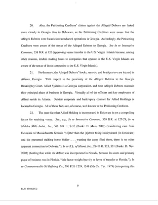 20.       Also, the Petitioning Creditors' claims against the Alleged Debtors are linked

more closely to Georgia than to Delaware, as the Petitioning Creditors were aware that the

Alleged Debtors were located and conducted operations in Georgia. Accordingly, the Petitioning

Creditors were aware of the nexus of the Alleged Debtors to Georgia. See In re Innovative

Commun., 358 B.R. at 126 (approving venue transfer to the U.S. Virgin Islands because, among

other reasons, lenders making loans to companies that operate in the U.S. Virgin Islands are

aware of the nexus of those companies to the U.S. Virgin Islands).

        21.       Furthermore, the Alleged Debtors' books, records, and headquarters are located in

Atlanta, Georgia.      With respect to the proximity of the Alleged Debtors to the Georgia

Bankruptcy Court, Allied Systems is a Georgia corporation, and both Alleged Debtors maintain

their principal place of business is Georgia. Virtually all of the officers and key employees of

Allied reside in Atlanta.     Outside corporate and bankruptcy counsel for Allied Holdings is

located in Georgia. All of these facts are, of course, well known to the Petitioning Creditors.

        22.       The mere fact that Allied Holding is incorporated in Delaware is not a compelling

factor for retaining venue. See., e.g., In re Innovative Commun., 358 B.R. at 127-28; In re

Malden Mills Indus., Inc., 361 B.R. 1, 9-10 (Bankr. D. Mass. 2007) (transferring case from

Delaware to Massachusetts because "[o]ther than the [d]ebtor being incorporated [in Delaware]

and the presumed stalking horse bidder . . . wanting the cases filed there, there is no other
                                                 "
apparent connection to Del ware."); In re B.L. of Miami, Inc., 294 B.R. 325, 331 (Bankr. D. Nev.

2003) (holding that while the debtor was incorporated in Nevada, because its assets and primary

place of business was in Florida, "this factor weighs heavily in favor of transfer to Florida."); In

re Commonwealth Oil Refining Co., 596 F.2d 1239, 1248 (5th Cir. Tex. 1979) (interpreting this




                                                     9
RLFl 6046620v.2
 