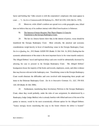 factor and holding that "[t]he concern is with the corporation's employees who must appear in

court .... "). See In re Commonwealth Oil Refining Co., 596 F.2d 1239, 1248 (5th Cir. 1979).

        23.       Moreover, while Allied's creditors are spread over a wide geographic area, Allied

does not believe that any of its creditors interact with Allied from locations in Delaware.

        B)        The Interest of Justice Requires That These Chapter 11 Cases be
                  Transferred to the Georgia Bankruptcy Court.

        24.       The last six Jumara factors show that, in the interest of justice, venue should be

transferred the Georgia Bankruptcy Court.           Most critically, the practical and economic

considerations weigh heavily in favor of transferring venue to the Georgia Bankruptcy Court.

See In re Qualteq, Inc., 2012 Bankr. LEXIS 503 (Bankr. D. Del. Feb. 16, 2012) (finding that the

economic administration of the estate is the most important factor in the venue transfer analysis).

The Alleged Debtors' travel and logistical delays and costs would be substantially decreased by

allowing the case to proceed in the Georgia Bankruptcy Court.               The Alleged Debtors'

headquarters house the majority of the books and records, employees, assets, and other evidence

that may become relevant in the bankruptcy case. Transferring venue to the Georgia Bankruptcy

Court would eliminate the difficulties and costs involved with transporting these people and

items to the Delaware Bankruptcy Court. See In re Innovative Commun. Co., UC, 358 B.R.

120, 128 (Bankr. D. Del. 2006).

        25.       Furthermore, transferring these Involuntary Petitions to the Georgia Bankruptcy

Court, where they would probably, under the rules of case assignmeut, be administered by a

Bankruptcy Judge (Judge Mullins) who is already familiar with Allied and most of the rest of the

parties in interest, would be the most economically efficient option for the Alleged Debtors.

"Justice strongly favors transferring this cas,l? to the forum wherein the debtor is located."




                                                  10
RLFI 6046620v.2
 