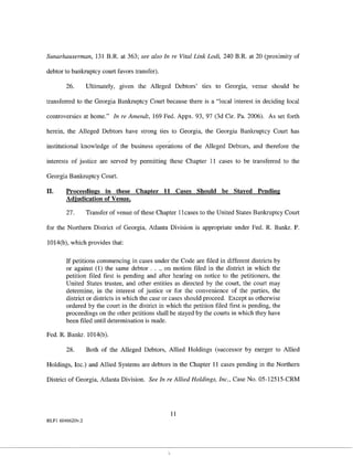 Sunarhauserman, 131 B.R. at 363; see also In re Vital Link Lodi, 240 B.R. at 20 (proximity of

debtor to bankruptcy court favors transfer).

        26.       Ultimately, given the Alleged Debtors' ties to Georgia, venue should be

transferred to the Georgia Bankruptcy Court because there is a "local interest in deciding local

controversies at home." In re Amendt, 169 Fed. Appx. 93, 97 (3d Cir. Pa. 2006). As set forth

herein, the Alleged Debtors have strong ties to Georgia, the Georgia Bankruptcy Court has

institutional knowledge of the business operations of the Alleged Debtors, and therefore the

interests of justice are served by permitting these Chapter 11 cases to be transferred to the

Georgia Bankruptcy Court.

II.     Proceedings in these Chapter 11 Cases Should be Stayed Pending
        Adjudication of Venue.

        27.       Transfer of venue of these Chapter ]]cases to the United States Bankruptcy Court

for the Northern District of Georgia, Atlanta Division is appropriate under Fed. R. Bankr. P.

1014(b), which provides that:

        If petitions commencing in cases under the Code are filed in different districts by
        or against (1) the same debtor ... , on motion filed in the district in which the
        petition filed first is pending and after hearing on notice to the petitioners, the
        United States trustee, and other entities as directed by the court, the court may
        determine, in the interest of justice or for the convenience of the parties, the
        district or districts in which the case or cases should proceed. Except as otherwise
        ordered by the court in the district in which the petition filed first is pending, the
        proceedings on the other petitions shall be stayed by the courts in which they have
        been filed until determination is made.

Fed. R. Bankr. 1014(b).

        28.       Both of the Alleged Debtors, Allied Holdings (successor by merger to Allied

Holdings, Inc.) and Allied Systems are debtors in the Chapter 11 cases pending in the Northern

District of Georgia, Atlanta Division. See In re Allied Holdings, Inc., Case No. 05-12515-CRM




                                                 11
RLFI 6046620v.2
 