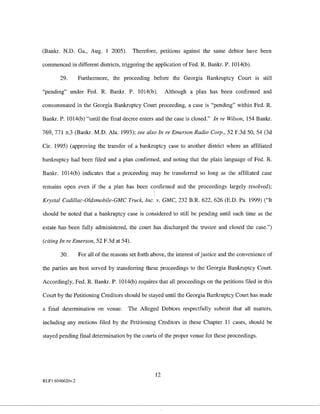 (Bankr. N.D. Ga., Aug. I 2005).           Therefore, petitions against the same debtor have been

commenced in different districts, triggering the application of Fed. R. Bankr. P. 1014(b).

        29.       Furthermore, the proceeding before the Georgia Bankruptcy Court               IS   still

"pending" under Fed. R. Bankr. P. 1014(b).               Although a plan has been confirmed and

consummated in the Georgia Bankruptcy Court proceeding, a case is "pending" within Fed. R.

Bankr. P. 1014(b) "until the final decree enters aud the case is closed." In re Wilson, 154 Bankr.

769, 771 n.3 (Bankr. M.D. Ala. 1993); see also In re Emerson Radio Corp., 52 F.3d 50, 54 (3d

Cir. 1995) (approving the transfer of a bankruptcy case to another district where an affiliated

bankruptcy had been filed and a plan confirmed, and noting that the plain language of Fed. R.

Bankr. 1014(b) indicates that a proceeding may be transferred so long as the affiliated case

remains open even if the a plan has been confirmed and the proceedings largely resolved);

Krystal Cadillac-Oldsmobile-GMC Truck, Inc. v. GMC, 232 B.R. 622, 626 (E.D. Pa. 1999) ("It

should be noted that a bankruptcy case is considered to still be pending until such time as the

estate has been fully administered, the court has discharged the trustee and closed the case.")

(citing In re Emerson, 52 F. 3d at 54).

        30.       For all of the reasons set forth above, the interest of justice and the convenience of

the parties are best served by transferring these proceedings to the Georgia Bankruptcy Court.

Accordingly, Fed. R. Bankr. P. 1014(b) requires that all proceedings on the petitions filed in this

Court by the Petitioning Creditors should be stayed until the Georgia Bankruptcy Court has made

a final determination on venue.         The Alleged Debtors respectfully submit that all matters,

including any motions filed by the Petitioning Creditors in these Chapter II cases, should be

stayed pending final determination by the courts of the proper veuue for these proceedings.




                                                    12
RLFl 6046620v.2
 