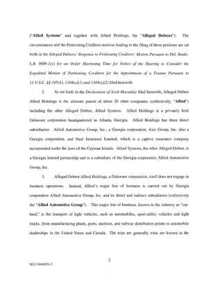 ("Allied Systems" and together with Allied Holdings, the "Alleged Debtors").                   The

circumstances and the Petitioning Creditors motives leading to the filing of these petitions are set

forth in the Alleged Debtors' Response to Petitioning Creditors' Motion Pursuant to Del. Bankr.

L.R. 9006-l(e) for an Order Shortening Time for Notice of the Hearing to Consider the

Expedited Motion of Petitioning Creditors for the Appointment of a Trustee Pursuant to

11 U.S. C.§§ 105(A), l104(a)(l) and 1104(a)(2) filed herewith.

        2.        As set forth in the Declaration of Scott Macaulay filed herewith, Alleged Debtor

Allied Holdings is the ultimate parent of about 20 other companies (collectively, "Allied")

including the other Alleged Debtor, Allied Systems.          Allied Holdings is a privately held

Delaware corporation headquartered in Atlanta, Georgia.          Allied Holdings has three direct

subsidiaries: Allied Automotive Group, Inc., a Georgia corporation, Axis Group, Inc. also a

Georgia corporation, and Haul Insurance Limited, which is a captive insurance company

incorporated under the laws of the Cayman Islands. Allied Systems, the other Alleged Debtor, is

a Georgia limited partnership and is a subsidiary of the Georgia corporation Allied Automotive

Group, Inc.

        3.        Alleged Debtor Allied Holdings, a Delaware corporation, itself does not engage in

business operations.      Instead, Allied's major line of business is carried out by Georgia

corporation Allied Automotive Group, Inc. and its direct and indirect subsidiaries (collectively

the "Allied Automotive Group").        This major line of business, known in the industry as "car-

haul," is the transport of light vehicles, such as automobiles, sport-utility vehicles and light

trucks, from manufacturing plants, ports, auctions, and railway distribution points to automobile

dealerships in the United States and Canada. The trips are generally what are known in the




                                                  2
RLFl 6046620v.2
 