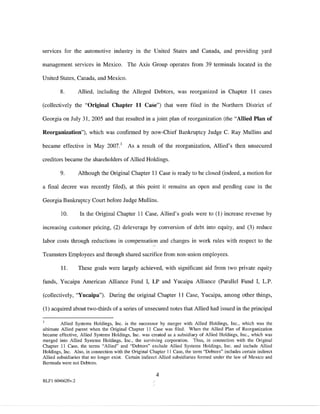 serv1ces for the automotive industry in the United States and Canada, and providing yard

management services in Mexico. The Axis Group operates from 39 terminals located in the

United States, Canada, and Mexico.

        8.        Allied, including the Alleged Debtors, was reorganized in Chapter II cases

(collectively the "Original Chapter 11 Case") that were filed in the Northern District of

Georgia on July 31, 2005 and that resulted in a joint plan of reorganization (the "Allied Plan of

Reorganization"), which was confirmed by now-Chief Bankruptcy Judge C. Ray Mullins and

became effective in May 2007 1            As a result of the reorganization, Allied's then unsecured

creditors became the shareholders of Allied Holdings.

        9.        Although the Original Chapter II Case is ready to be closed (indeed, a motion for

a final decree was recently filed), at this point it remains an open and pending case in the

Georgia Bankruptcy Court before Judge Mullins.

         10.      In the Original Chapter II Case, Allied's goals were to (I) increase revenue by

increasing customer pricing, (2) deleverage by conversion of debt into equity, and (3) reduce

labor costs through reductions in compensation and changes in work rules with respect to the

Teamsters Employees and through shared sacrifice from non-union employees.

        11.       These goals were largely achieved, with significant aid from two private equity

funds, Yucaipa American Alliance Fund I, LP and Yucaipa Alliance (Parallel Fund I, L.P.

(collectively, "Yucaipa"). During the original Chapter II Case, Yucaipa, among other things,

(I) acquired about two-thirds of a series of unsecured notes that Allied had issued in the principal

         Allied Systems Holdings, Inc. is the successor by merger with Allied Holdings, Inc., which was the
ultimate Allied parent when the Original Chapter 11 Case was filed. When the Allied Plan of Reorganization
became effective, Allied Systems Holdings, Inc. was created as a subsidiary of Allied Holdings, Inc., which was
merged into Allied Systems Holdings, Inc., the surviving corporation. Thus, in connection with the Original
Chapter 11 Case, the terms "Allied" and "Debtors" exclude Allied Systems Holdings, Inc. and include Allied
Holdings, Inc. Also, in connection with the Original Chapter 11 Case, the term "Debtors" includes certain indirect
Allied subsidiaries that no longer exist. Certain indirect Allied subsidiaries formed under the law of Mexico and
Bermuda were not Debtors.

                                                        4
RLFl 6046620v.2
 