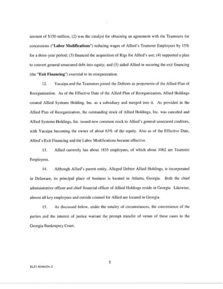 amount of $150 million; (2) was the catalyst for obtaining an agreement with the Teamsters for

concessions ("Labor Modifications") reducing wages of Allied's Teamster Employees by 15%

for a three-year period; (3) financed the acquisition of Rigs for Allied's use; (4) supported a plan

to convert general unsecured debt into equity; and (5) aided Allied in securing the exit financing

(the "Exit Financing") essential to its reorganization.

        12.       Yucaipa and the Teamsters joined the Debtors as proponents of the Allied Plan of

Reorganization. As of the Effective Date of the Allied Plan of Reorganization, Allied Holdings

created Allied Systems Holding, Inc. as a subsidiary and merged into it. As provided in the

Allied Plan of Reorganization, the outstanding stock of Allied Holdings, Inc. was canceled and

Allied Systems Holdings, Inc. issued new common stock to Allied's general unsecured creditors,

with Yucaipa becoming the owner of about 63% of the equity. Also as of the Effective Date,

Allied's Exit Financing and the Labor Modifications became effective.

        13.       Allied currently has about 1835 employees, of which about 1062 are Teamster

Employees.

        14.       Although Allied's parent entity, Alleged Debtor Allied Holdings, is incorporated

in Delaware, its principal place of business is located in Atlanta, Georgia.        Both the chief

administrative officer and chief financial officer of Allied Holdings reside in Georgia. Likewise,

almost all key employees and outside counsel for Allied are located in Georgia.

        15.       As discussed below, under the totality of circumstances, the convenience of the

parties and the interest of justice warrant the prompt transfer of venue of these cases to the

Georgia Bankruptcy Court.




                                                  5
RLFl 6046620v.2
 