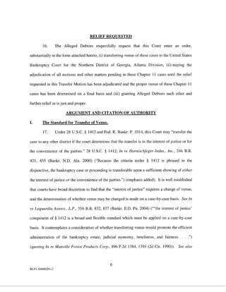 RELIEF REQUESTED

        16.       The Alleged Debtors respectfully request that this Court enter an order,

substantially in the form attached hereto, (i) transferring venue of these cases to the United States

Bankruptcy Court for the Northern District of Georgia, Atlanta Division, (ii) staying the

adjudication of all motions and other matters pending in these Chapter 11 cases until the relief

requested in this Transfer Motion has been adjudicated and the proper venue of these Chapter 11

cases has been determined on a final basis and (iii) granting Alleged Debtors such other and

further relief as is just and proper.

                        ARGUMENT AND CITATION OF AUTHORITY

I.      The Standard for Transfer of Venue.

        17.       Under 28 U.S.C. § 1412 and Fed. R. Bankr. P. 1014, this Court may "transfer the

case to any other district if the court determines that the transfer is in the interest of justice or for

the convenience of the parties." 28 U.S.C. § 1412; In re Harnischfeger Indus., Inc., 246 B.R.

421, 435 (Bankr. N.D. Ala. 2000) ("Because the criteria under § 1412 is phrased in the

disjunctive, the bankruptcy case or proceeding is transferable upon a sufficient showing of either

the interest of justice or the convenience of the parties.") (emphasis added). It is well established

that courts have broad discretion to find that the "interest of justice" requires a change of venue,

and the determination of whether venue may be changed is made on a case-by-case basis. See In

re Laguardia Assocs., L.P., 316 B.R. 832, 837 (Bankr. E.D. Pa. 2004) ('"the interest of justice'

component of§ 1412 is a broad and flexible standard which must be applied on a case-by-case

basis. It contemplates a consideration of whether transferring venne would promote the efficient

administration of the bankruptcy estate, judicial economy, timeliness, and fairness. . . .")

(quoting In re Manville Forest Products Corp., 896 F.2d 1384, 1391 (2d Cir. 1990)).             See also



                                                    6
RLFl 6046620v.2
 