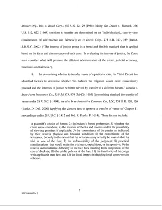 Stewart Org., Inc. v. Ricoh Corp., 487 U.S. 22, 29 (1988) (citing Van Dusen v. Barrack, 376

U.S. 612, 622 (1964) (motions to transfer are determined on an "individualized, case-by-case

consideration of convenience and fairness"); In re Enron Corp., 274 B.R. 327, 349 (Bankr.

S.D.N.Y. 2002) ('The interest of justice prong is a broad and flexible standard that is applied

based on the facts and circumstances of each case. In evaluating the interest of justice, the Court

must consider what will promote the efficient administration of the estate, judicial economy,

timeliness and fairness.").

        18.       In determining whether to transfer venue of a particular case, the Third Circuit has

identified factors to determine whether "on balance the litigation would more conveniently

proceed and the interests of justice be better served by transfer to a different forum." Jumara v.

State Farm Insurance Co., 55 F.3d 873, 879 (3d Cir. 1995) (determining standard for transfer of

venue under 28 U.S.C. § 1404); see also In re Innovative Commun. Co., LLC, 358 B.R. 120, 126

(Bankr. D. Del. 2006) (applying the Jumara test to approve a transfer of venue of Chapter 11

proceedings under 28 U.S.C. § 1412 and Fed. R. Bankr. P. 1014). These factors include:

        1) plaintiff's choice of forum; 2) defendant's forum preference; 3) whether the
        claim arose elsewhere; 4) the location of books and records and/or the possibility
        of viewing premises if applicable; 5) the convenience of the parties as indicated
        by their relative physical and financial condition; 6) the convenience of the
        witnesses, but only to the extent that the witnesses may actually be unavailable for
        trial in one of the fora; 7) the enforceability of the judgment; 8) practical
        considerations that would make the trial easy, expeditious, or inexpensive; 9) the
        relative administrative difficulty in the two fora resulting from congestion of the
        courts' dockets; 10) the public policies of the fora; 11) the familiarity of the judge
        with applicable state law; and 12) the local interest in deciding local controversies
        at home.




                                                   7
RLFI 6046620v.2
 
