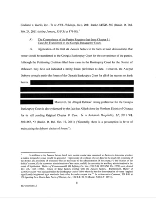 Giuliano v. Harko, Inc. (In re NWL Holdings, Inc.), 2011 Bankr. LEXIS 580 (Bankr. D. Del.

Feb. 24, 2011) (citing Jumara, 55 F.3d at 879-80)?

          A)      The Convenience of the Parties Reguires that these Chapter II
                  Cases be Transferred to the Georgia Bankruptcy Court.

          19.     Application of the first six Jumara factors to the facts at hand demonstrates that

venue should be transferred to the Georgia Bankruptcy Court for the convenience of the parties.

Although the Petitioning Creditors filed these cases in the Bankruptcy Court for the District of

Delaware, they have not indicated a strong forum preference to date. However, the Alleged

Debtors strong! y prefer the forum of the Georgia Bankruptcy Court for all of the reasons set forth

herein.




                                    Moreover, the Alleged Debtors' strong preference for the Georgia

Bankruptcy Court is also evidenced by the fact that Allied chose the Northern District of Georgia

for its still pending Original Chapter II Case.                 In re Rehoboth Hospitality, LP, 2011 WL

5024267, *3 (Bankr. D. Del. Oct. 19, 2011) ("Generally, there is a presumption in favor of

maintaining the debtor's choice of forum.").




        In addition to the Jumara factors listed here, certain courts have examined six factors to determine whether
a motion to transfer venue should be approved: (1) proximity of creditors of every kind to the court; (2) proximity of
the debtor; (3) proximity of witnesses who are necessary to the administration of the estate; (4) the location of the
debtor's assets; (5) the economic administration of the estate; and (6) the necessity for ancillary administration in the
event of liquidation. Matter of Commonwealth Oil Refining Co., Inc., 596 F.2d 1239 (5th Cir. 1979), cert. denied
444 U.S. 1045 (1980). Many of these factors overlap with the Jumara factors. Furthermore, Matter of
Commonwealth "was decided under the Bankruptcy Act of 1898 when the test for determination of venue 'applied
significantly heightened legal standards than called for under current law."' In re Innovative Commun., 358 B.R at
126 (quoting In re Shorts Auto Parts of Warren. Inc., 136 B.R. 30, 38 (Bankr. N.D.N.Y. 1991)).

                                                           8
RLFI 6046620v.2
 