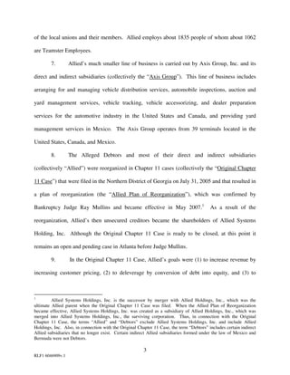 of the local unions and their members. Allied employs about 1835 people of whom about 1062

are Teamster Employees.

        7.        Allied’s much smaller line of business is carried out by Axis Group, Inc. and its

direct and indirect subsidiaries (collectively the “Axis Group”). This line of business includes

arranging for and managing vehicle distribution services, automobile inspections, auction and

yard management services, vehicle tracking, vehicle accessorizing, and dealer preparation

services for the automotive industry in the United States and Canada, and providing yard

management services in Mexico. The Axis Group operates from 39 terminals located in the

United States, Canada, and Mexico.

        8.        The Alleged Debtors and most of their direct and indirect subsidiaries

(collectively “Allied”) were reorganized in Chapter 11 cases (collectively the “Original Chapter

11 Case”) that were filed in the Northern District of Georgia on July 31, 2005 and that resulted in

a plan of reorganization (the “Allied Plan of Reorganization”), which was confirmed by

Bankruptcy Judge Ray Mullins and became effective in May 2007.1                           As a result of the

reorganization, Allied’s then unsecured creditors became the shareholders of Allied Systems

Holding, Inc. Although the Original Chapter 11 Case is ready to be closed, at this point it

remains an open and pending case in Atlanta before Judge Mullins.

        9.        In the Original Chapter 11 Case, Allied’s goals were (1) to increase revenue by

increasing customer pricing, (2) to deleverage by conversion of debt into equity, and (3) to



1
         Allied Systems Holdings, Inc. is the successor by merger with Allied Holdings, Inc., which was the
ultimate Allied parent when the Original Chapter 11 Case was filed. When the Allied Plan of Reorganization
became effective, Allied Systems Holdings, Inc. was created as a subsidiary of Allied Holdings, Inc., which was
merged into Allied Systems Holdings, Inc., the surviving corporation. Thus, in connection with the Original
Chapter 11 Case, the terms “Allied” and “Debtors” exclude Allied Systems Holdings, Inc. and include Allied
Holdings, Inc. Also, in connection with the Original Chapter 11 Case, the term “Debtors” includes certain indirect
Allied subsidiaries that no longer exist. Certain indirect Allied subsidiaries formed under the law of Mexico and
Bermuda were not Debtors.

                                                        3
RLF1 6046909v.1
 