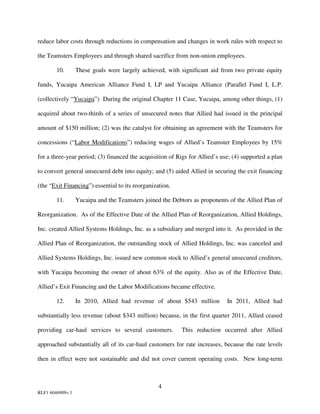 reduce labor costs through reductions in compensation and changes in work rules with respect to

the Teamsters Employees and through shared sacrifice from non-union employees.

        10.       These goals were largely achieved, with significant aid from two private equity

funds, Yucaipa American Alliance Fund I, LP and Yucaipa Alliance (Parallel Fund I, L.P.

(collectively “Yucaipa”) During the original Chapter 11 Case, Yucaipa, among other things, (1)

acquired about two-thirds of a series of unsecured notes that Allied had issued in the principal

amount of $150 million; (2) was the catalyst for obtaining an agreement with the Teamsters for

concessions (“Labor Modifications”) reducing wages of Allied’s Teamster Employees by 15%

for a three-year period; (3) financed the acquisition of Rigs for Allied’s use; (4) supported a plan

to convert general unsecured debt into equity; and (5) aided Allied in securing the exit financing

(the “Exit Financing”) essential to its reorganization.

        11.       Yucaipa and the Teamsters joined the Debtors as proponents of the Allied Plan of

Reorganization. As of the Effective Date of the Allied Plan of Reorganization, Allied Holdings,

Inc. created Allied Systems Holdings, Inc. as a subsidiary and merged into it. As provided in the

Allied Plan of Reorganization, the outstanding stock of Allied Holdings, Inc. was canceled and

Allied Systems Holdings, Inc. issued new common stock to Allied’s general unsecured creditors,

with Yucaipa becoming the owner of about 63% of the equity. Also as of the Effective Date,

Allied’s Exit Financing and the Labor Modifications became effective.

        12.       In 2010, Allied had revenue of about $543 million          In 2011, Allied had

substantially less revenue (about $343 million) because, in the first quarter 2011, Allied ceased

providing car-haul services to several customers.          This reduction occurred after Allied

approached substantially all of its car-haul customers for rate increases, because the rate levels

then in effect were not sustainable and did not cover current operating costs. New long-term



                                                  4
RLF1 6046909v.1
 